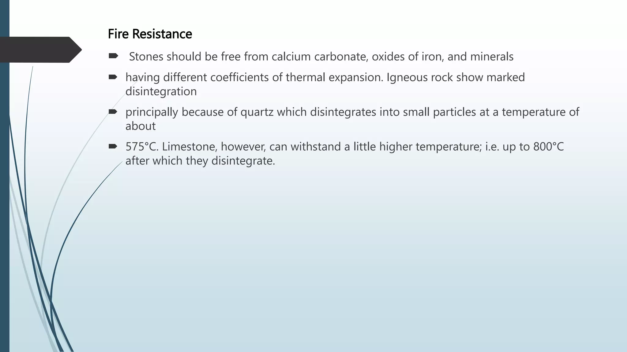 Fire Resistance
 Stones should be free from calcium carbonate, oxides of iron, and minerals
 having different coefficients of thermal expansion. Igneous rock show marked
disintegration
 principally because of quartz which disintegrates into small particles at a temperature of
about
 575°C. Limestone, however, can withstand a little higher temperature; i.e. up to 800°C
after which they disintegrate.
 