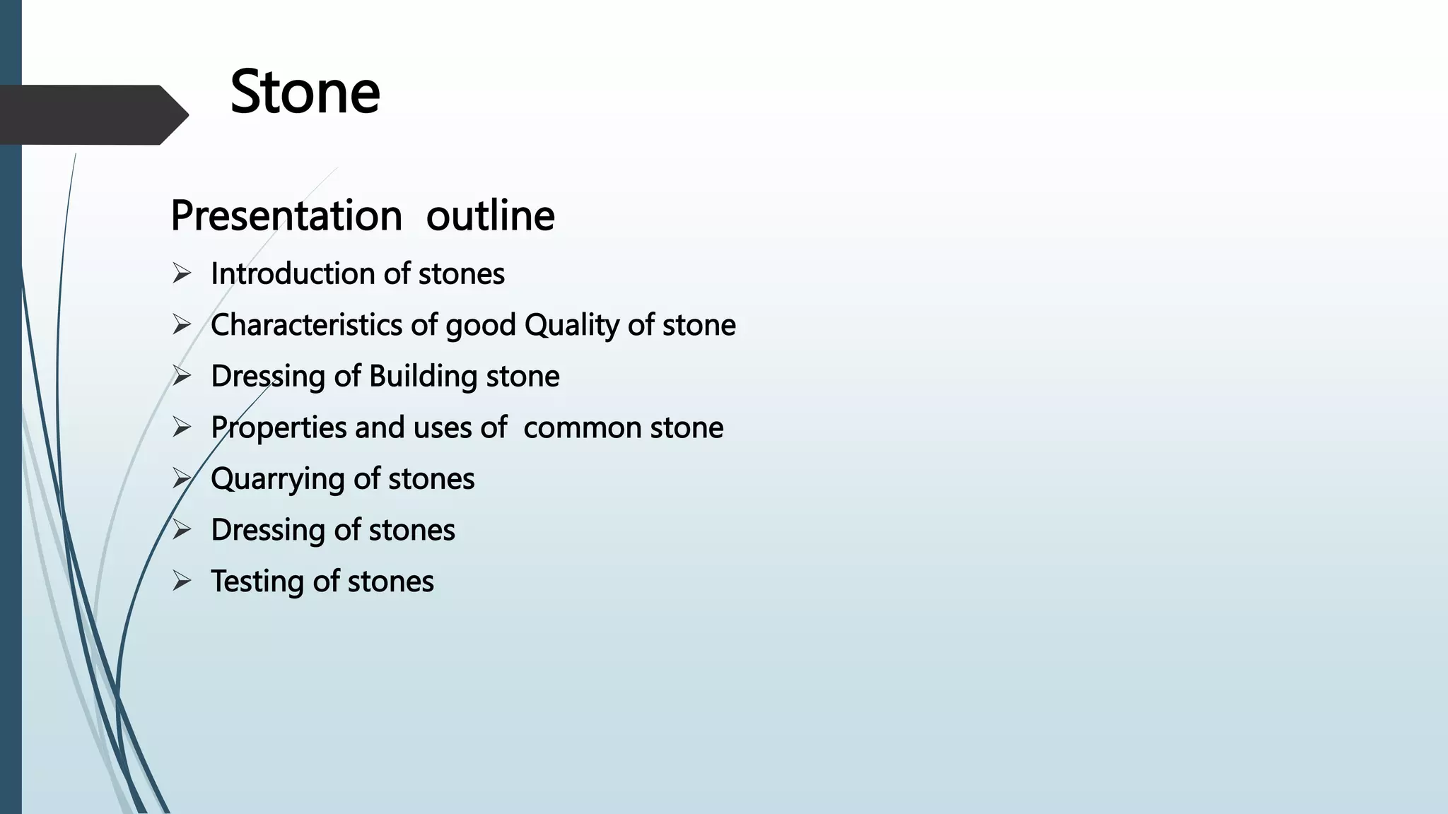 Stone
Presentation outline
 Introduction of stones
 Characteristics of good Quality of stone
 Dressing of Building stone
 Properties and uses of common stone
 Quarrying of stones
 Dressing of stones
 Testing of stones
 