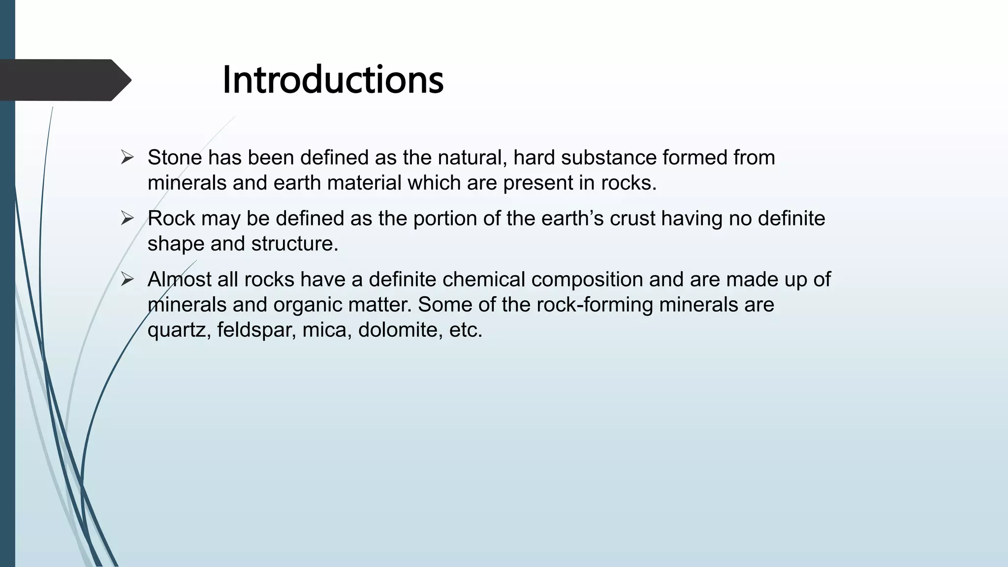 Introductions
 Stone has been defined as the natural, hard substance formed from
minerals and earth material which are present in rocks.
 Rock may be defined as the portion of the earth’s crust having no definite
shape and structure.
 Almost all rocks have a definite chemical composition and are made up of
minerals and organic matter. Some of the rock-forming minerals are
quartz, feldspar, mica, dolomite, etc.
 