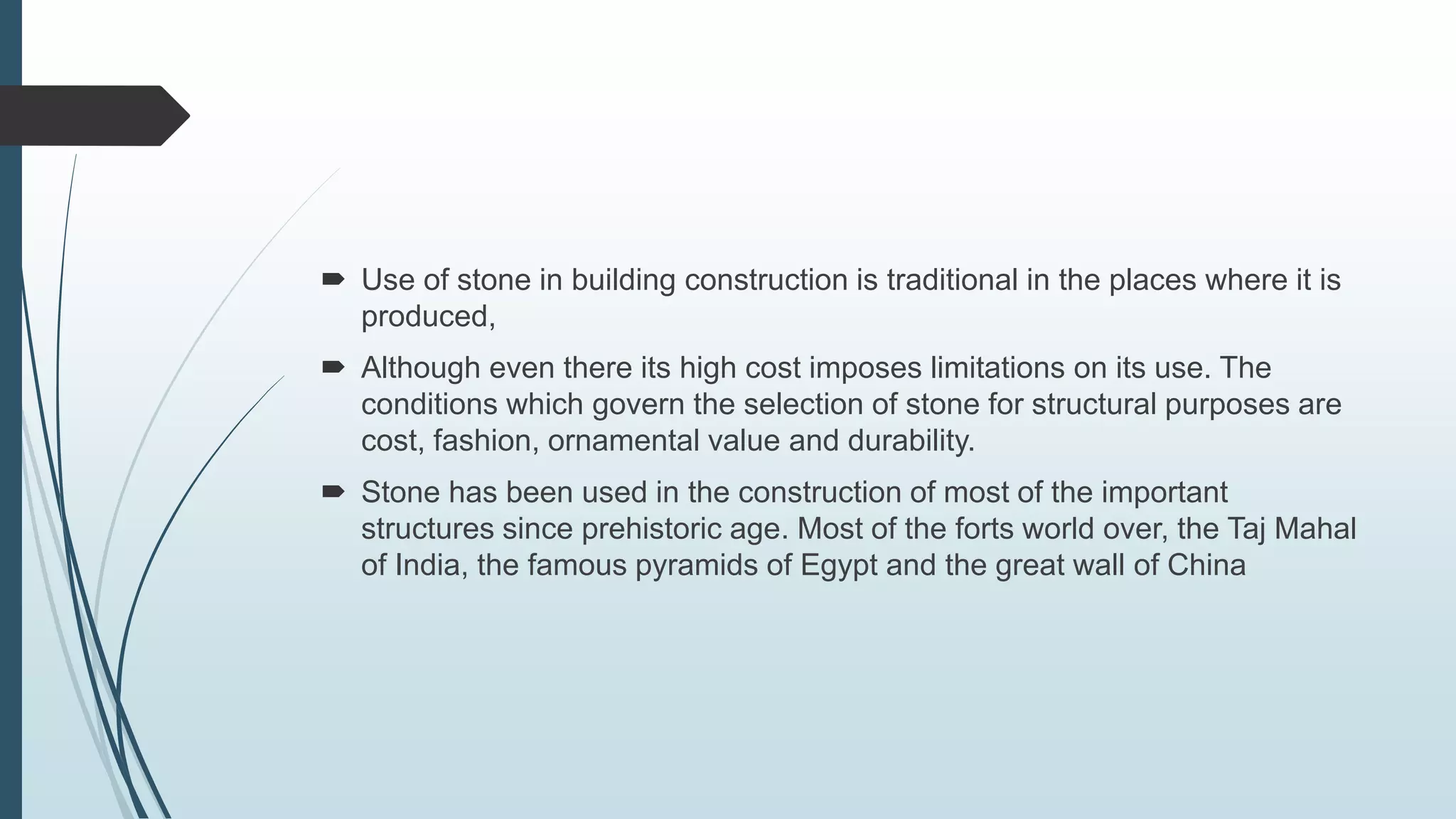  Use of stone in building construction is traditional in the places where it is
produced,
 Although even there its high cost imposes limitations on its use. The
conditions which govern the selection of stone for structural purposes are
cost, fashion, ornamental value and durability.
 Stone has been used in the construction of most of the important
structures since prehistoric age. Most of the forts world over, the Taj Mahal
of India, the famous pyramids of Egypt and the great wall of China
 