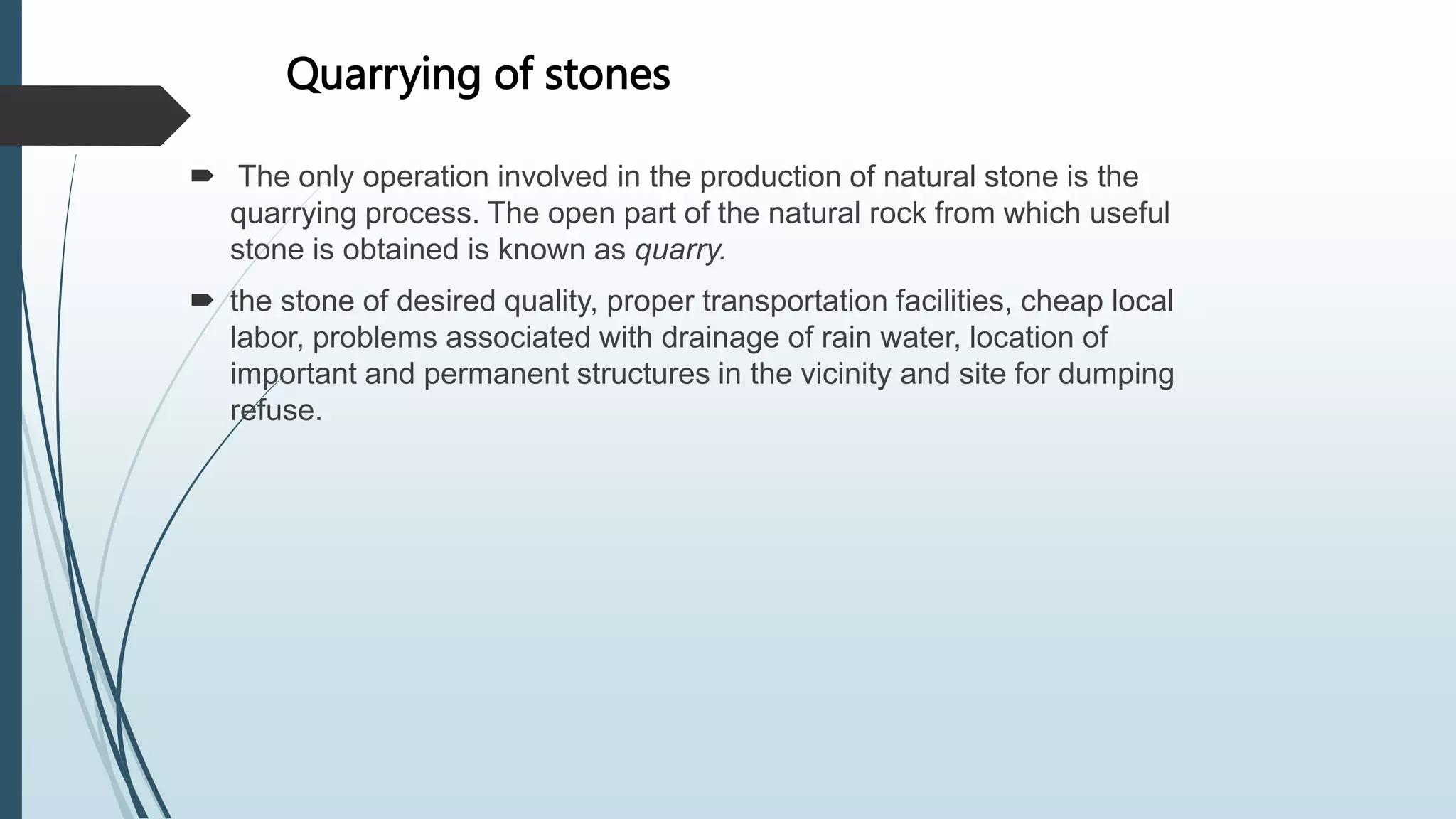 Quarrying of stones
 The only operation involved in the production of natural stone is the
quarrying process. The open part of the natural rock from which useful
stone is obtained is known as quarry.
 the stone of desired quality, proper transportation facilities, cheap local
labor, problems associated with drainage of rain water, location of
important and permanent structures in the vicinity and site for dumping
refuse.
 
