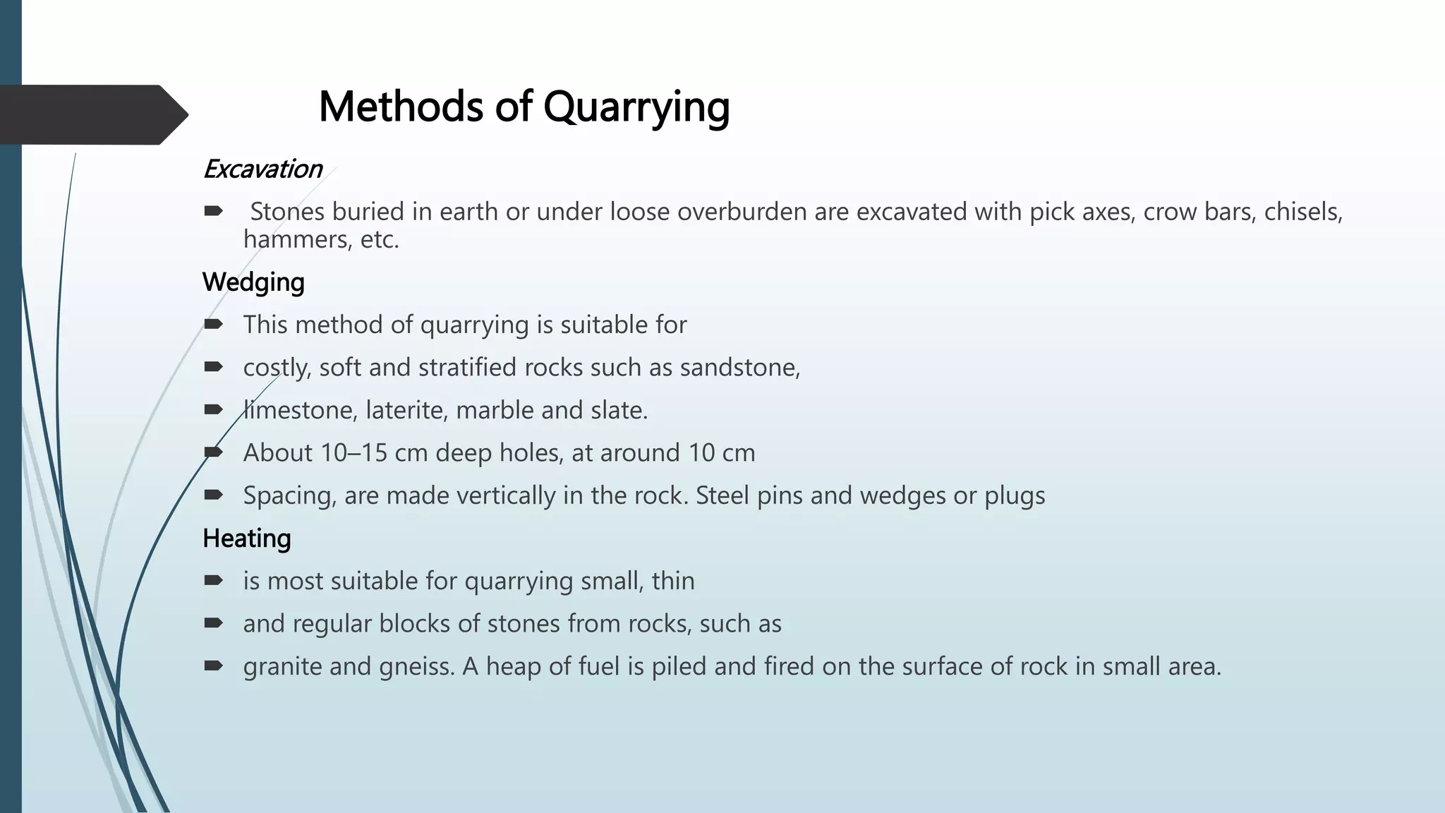 Methods of Quarrying
Excavation
 Stones buried in earth or under loose overburden are excavated with pick axes, crow bars, chisels,
hammers, etc.
Wedging
 This method of quarrying is suitable for
 costly, soft and stratified rocks such as sandstone,
 limestone, laterite, marble and slate.
 About 10–15 cm deep holes, at around 10 cm
 Spacing, are made vertically in the rock. Steel pins and wedges or plugs
Heating
 is most suitable for quarrying small, thin
 and regular blocks of stones from rocks, such as
 granite and gneiss. A heap of fuel is piled and fired on the surface of rock in small area.
 