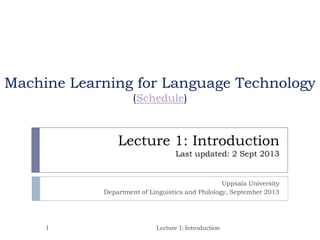 Lecture 1: Introduction
Last updated: 2 Sept 2013
Uppsala University
Department of Linguistics and Philology, September 2013
1 Lecture 1: Introduction
Machine Learning for Language Technology
(Schedule)
 