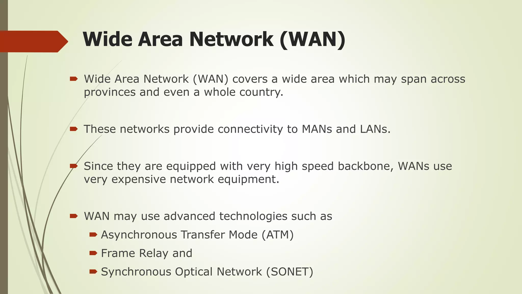 Wide Area Network (WAN)
 Wide Area Network (WAN) covers a wide area which may span across
provinces and even a whole country.
 These networks provide connectivity to MANs and LANs.
 Since they are equipped with very high speed backbone, WANs use
very expensive network equipment.
 WAN may use advanced technologies such as
 Asynchronous Transfer Mode (ATM)
 Frame Relay and
 Synchronous Optical Network (SONET)
 