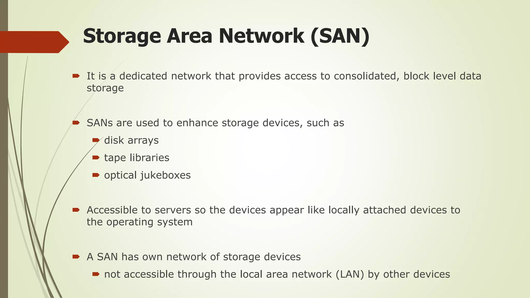 Storage Area Network (SAN)
 It is a dedicated network that provides access to consolidated, block level data
storage
 SANs are used to enhance storage devices, such as
 disk arrays
 tape libraries
 optical jukeboxes
 Accessible to servers so the devices appear like locally attached devices to
the operating system
 A SAN has own network of storage devices
 not accessible through the local area network (LAN) by other devices
 