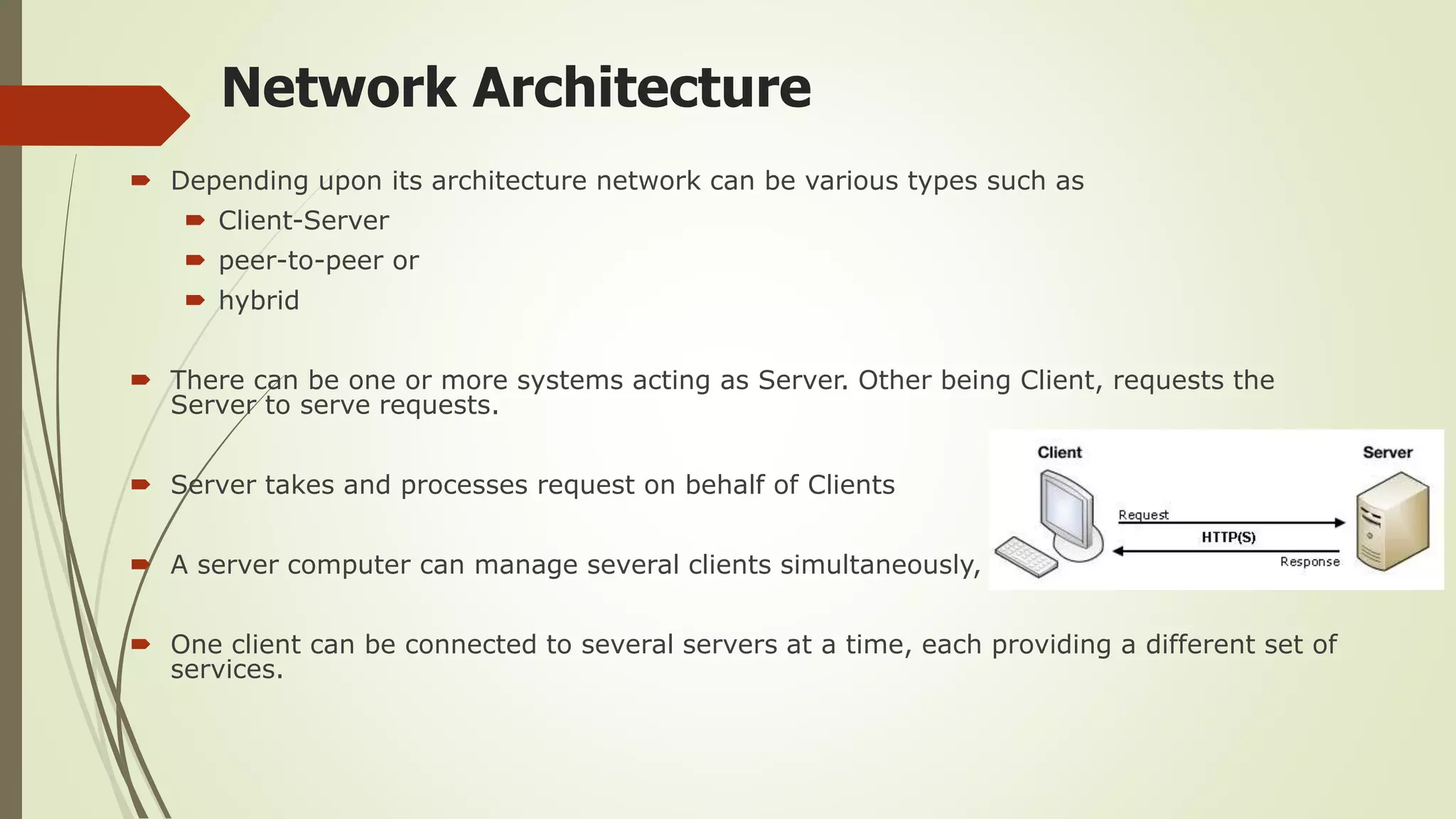Network Architecture
 Depending upon its architecture network can be various types such as
 Client-Server
 peer-to-peer or
 hybrid
 There can be one or more systems acting as Server. Other being Client, requests the
Server to serve requests.
 Server takes and processes request on behalf of Clients
 A server computer can manage several clients simultaneously,
 One client can be connected to several servers at a time, each providing a different set of
services.
 