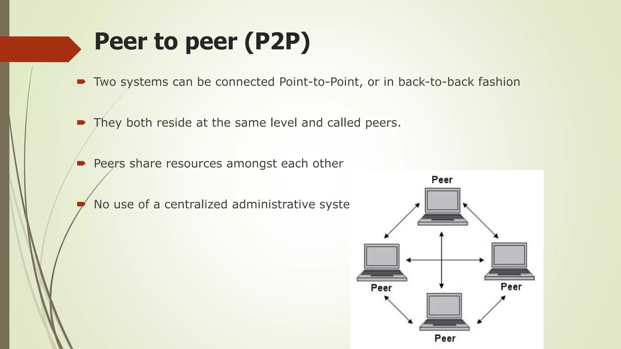 Peer to peer (P2P)
 Two systems can be connected Point-to-Point, or in back-to-back fashion
 They both reside at the same level and called peers.
 Peers share resources amongst each other
 No use of a centralized administrative system
 