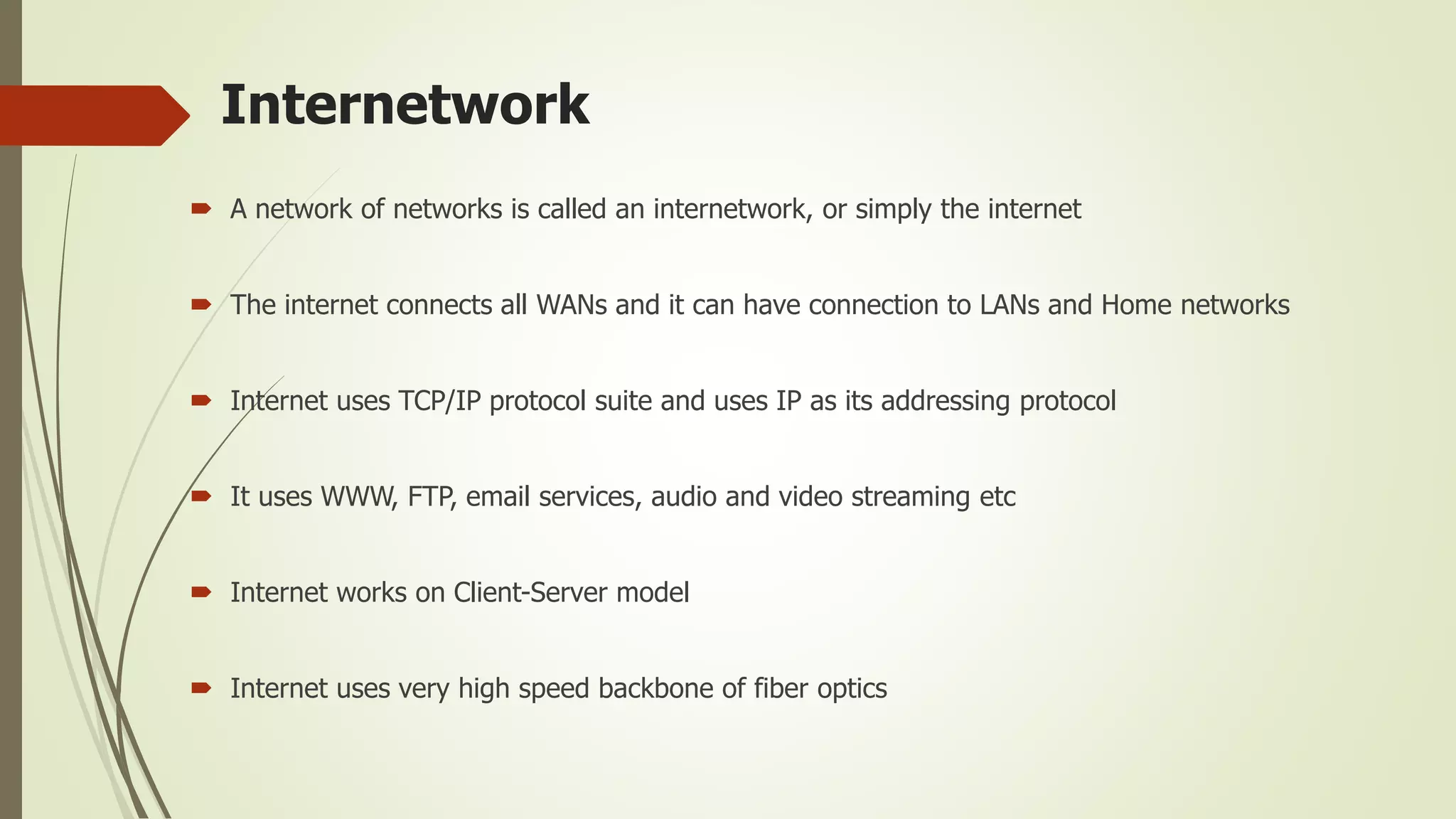 Internetwork
 A network of networks is called an internetwork, or simply the internet
 The internet connects all WANs and it can have connection to LANs and Home networks
 Internet uses TCP/IP protocol suite and uses IP as its addressing protocol
 It uses WWW, FTP, email services, audio and video streaming etc
 Internet works on Client-Server model
 Internet uses very high speed backbone of fiber optics
 