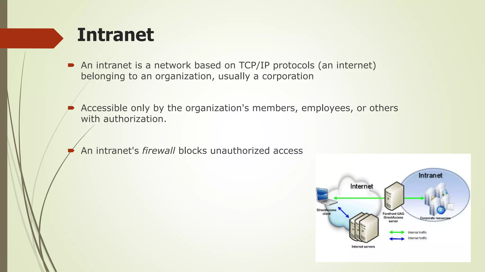 Intranet
 An intranet is a network based on TCP/IP protocols (an internet)
belonging to an organization, usually a corporation
 Accessible only by the organization's members, employees, or others
with authorization.
 An intranet's firewall blocks unauthorized access
 