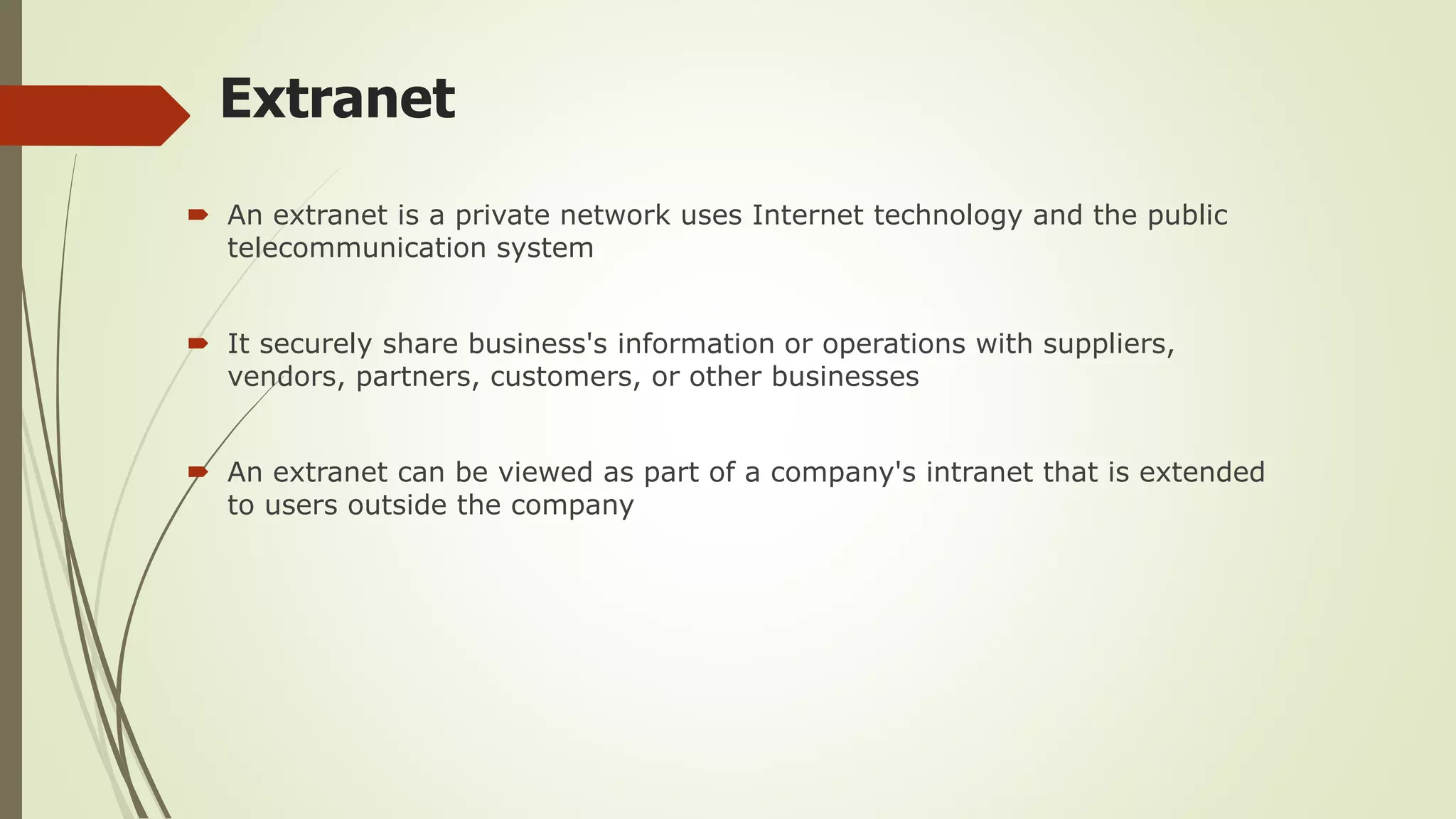 Extranet
 An extranet is a private network uses Internet technology and the public
telecommunication system
 It securely share business's information or operations with suppliers,
vendors, partners, customers, or other businesses
 An extranet can be viewed as part of a company's intranet that is extended
to users outside the company
 