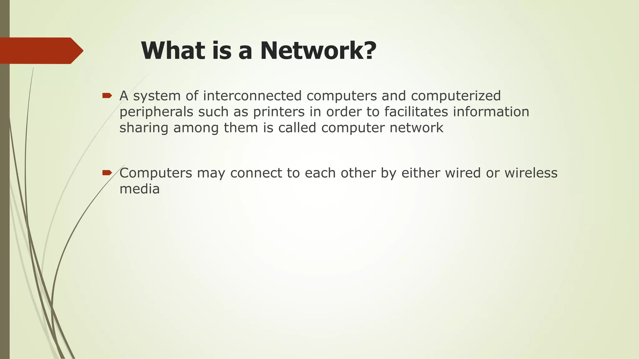 What is a Network?
 A system of interconnected computers and computerized
peripherals such as printers in order to facilitates information
sharing among them is called computer network
 Computers may connect to each other by either wired or wireless
media
 