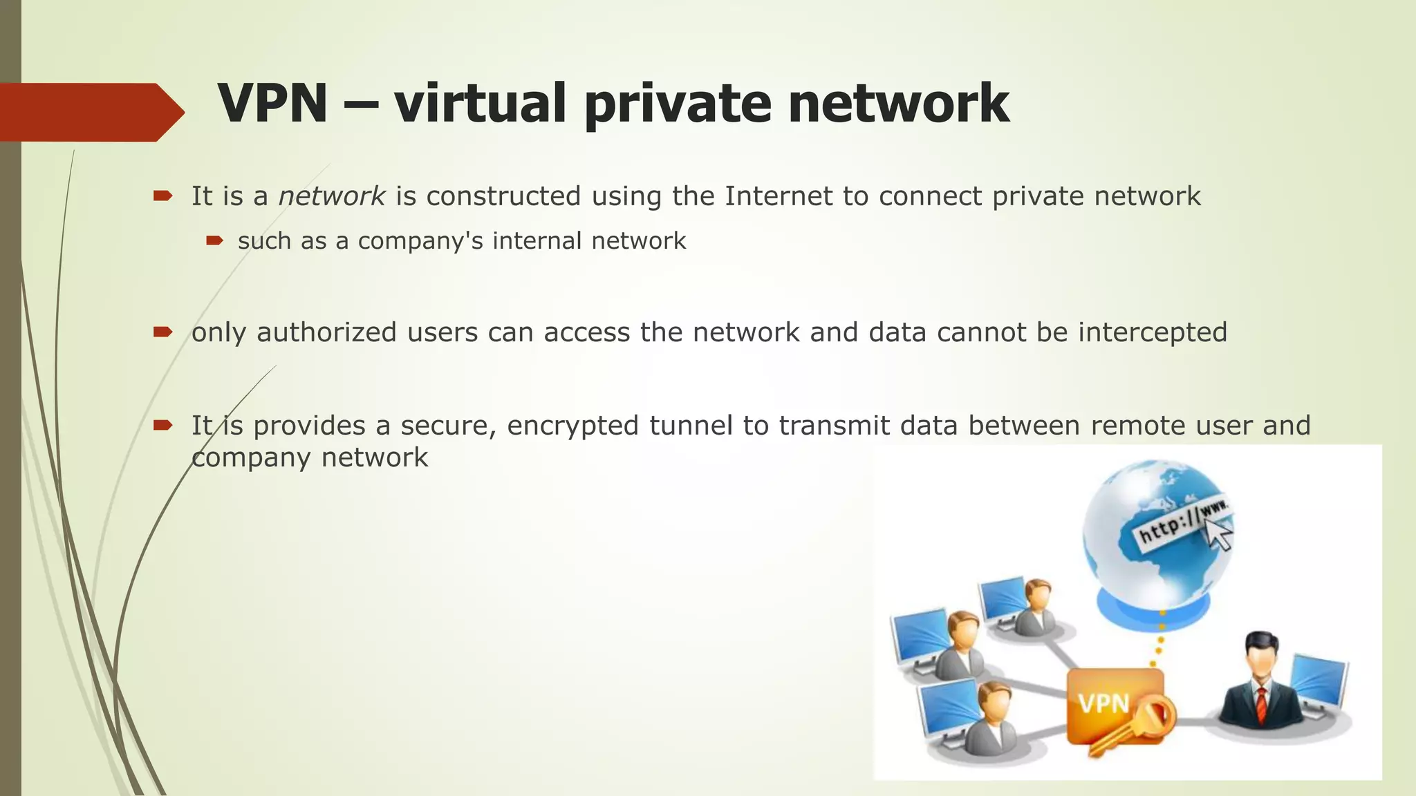 VPN – virtual private network
 It is a network is constructed using the Internet to connect private network
 such as a company's internal network
 only authorized users can access the network and data cannot be intercepted
 It is provides a secure, encrypted tunnel to transmit data between remote user and
company network
 