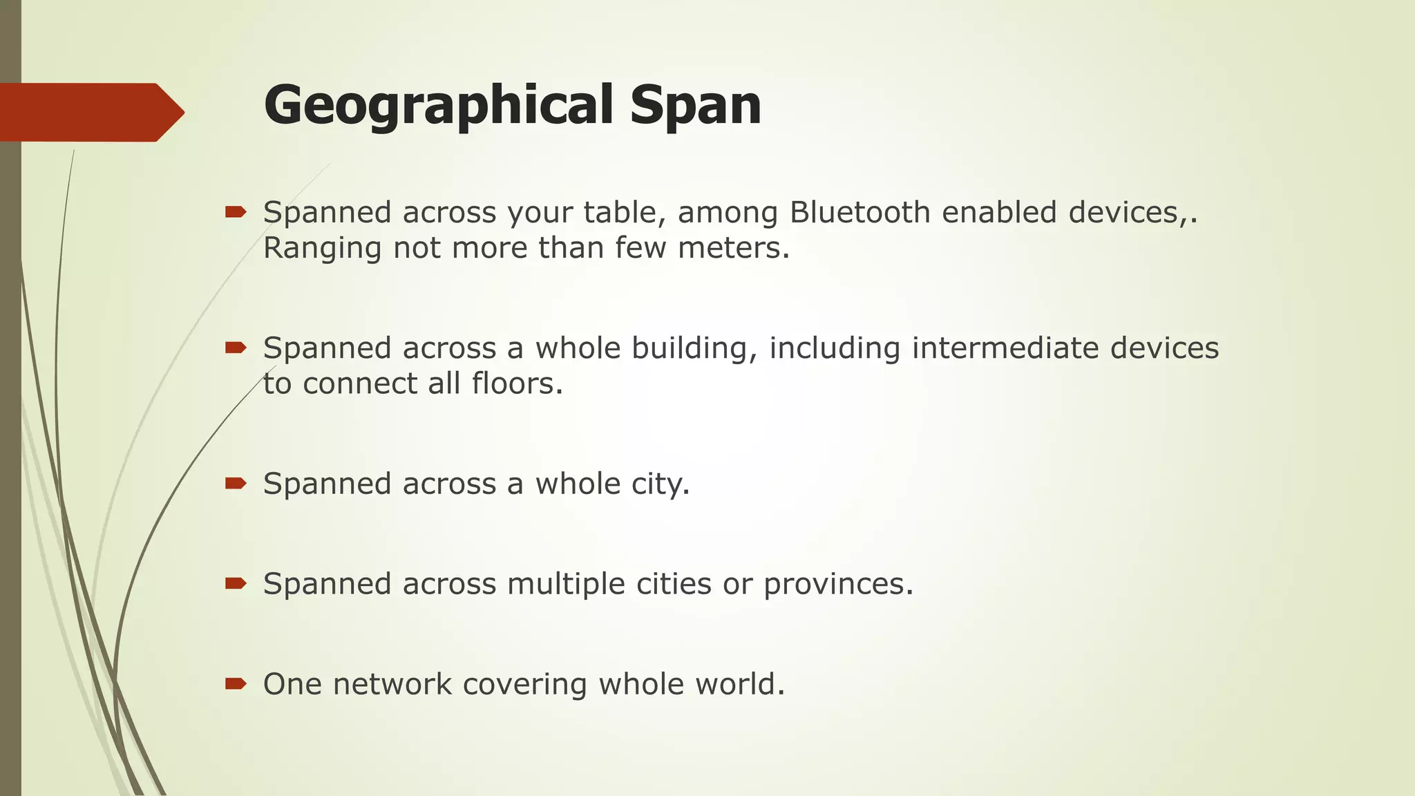 Geographical Span
 Spanned across your table, among Bluetooth enabled devices,.
Ranging not more than few meters.
 Spanned across a whole building, including intermediate devices
to connect all floors.
 Spanned across a whole city.
 Spanned across multiple cities or provinces.
 One network covering whole world.
 