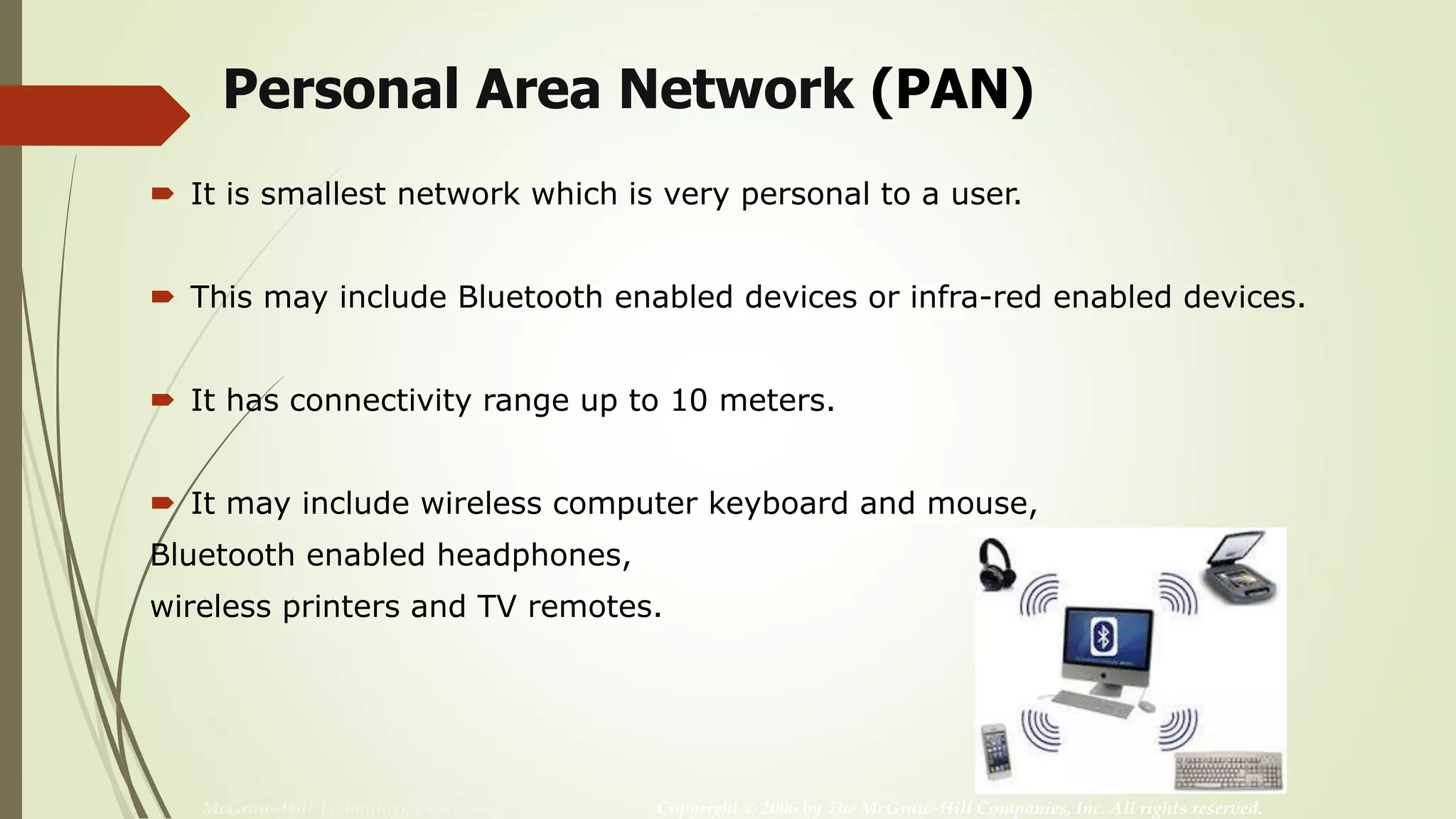 McGraw-Hill Technology Education Copyright © 2006 by The McGraw-Hill Companies, Inc. All rights reserved.
Personal Area Network (PAN)
 It is smallest network which is very personal to a user.
 This may include Bluetooth enabled devices or infra-red enabled devices.
 It has connectivity range up to 10 meters.
 It may include wireless computer keyboard and mouse,
Bluetooth enabled headphones,
wireless printers and TV remotes.
 