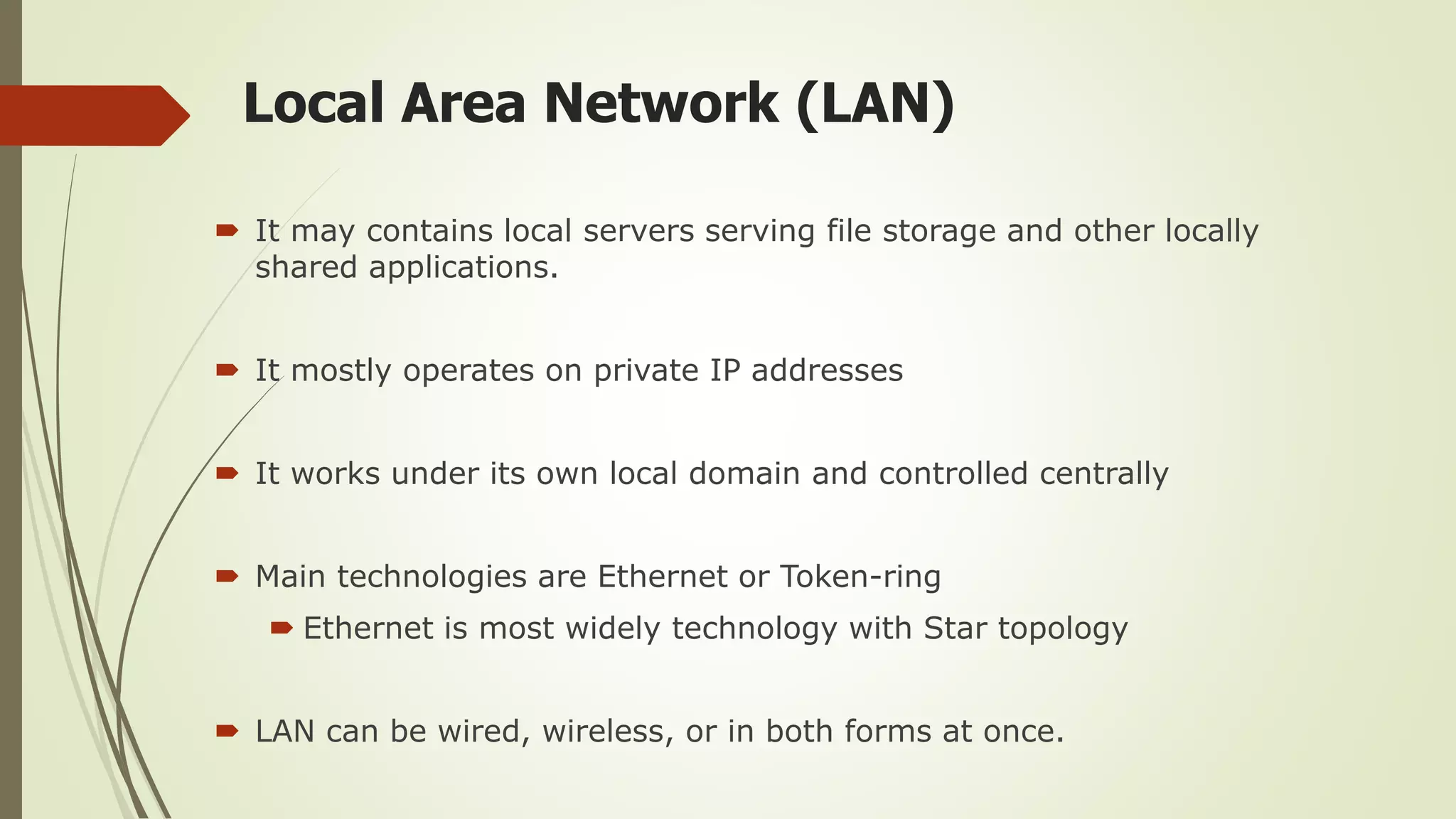 Local Area Network (LAN)
 It may contains local servers serving file storage and other locally
shared applications.
 It mostly operates on private IP addresses
 It works under its own local domain and controlled centrally
 Main technologies are Ethernet or Token-ring
 Ethernet is most widely technology with Star topology
 LAN can be wired, wireless, or in both forms at once.
 