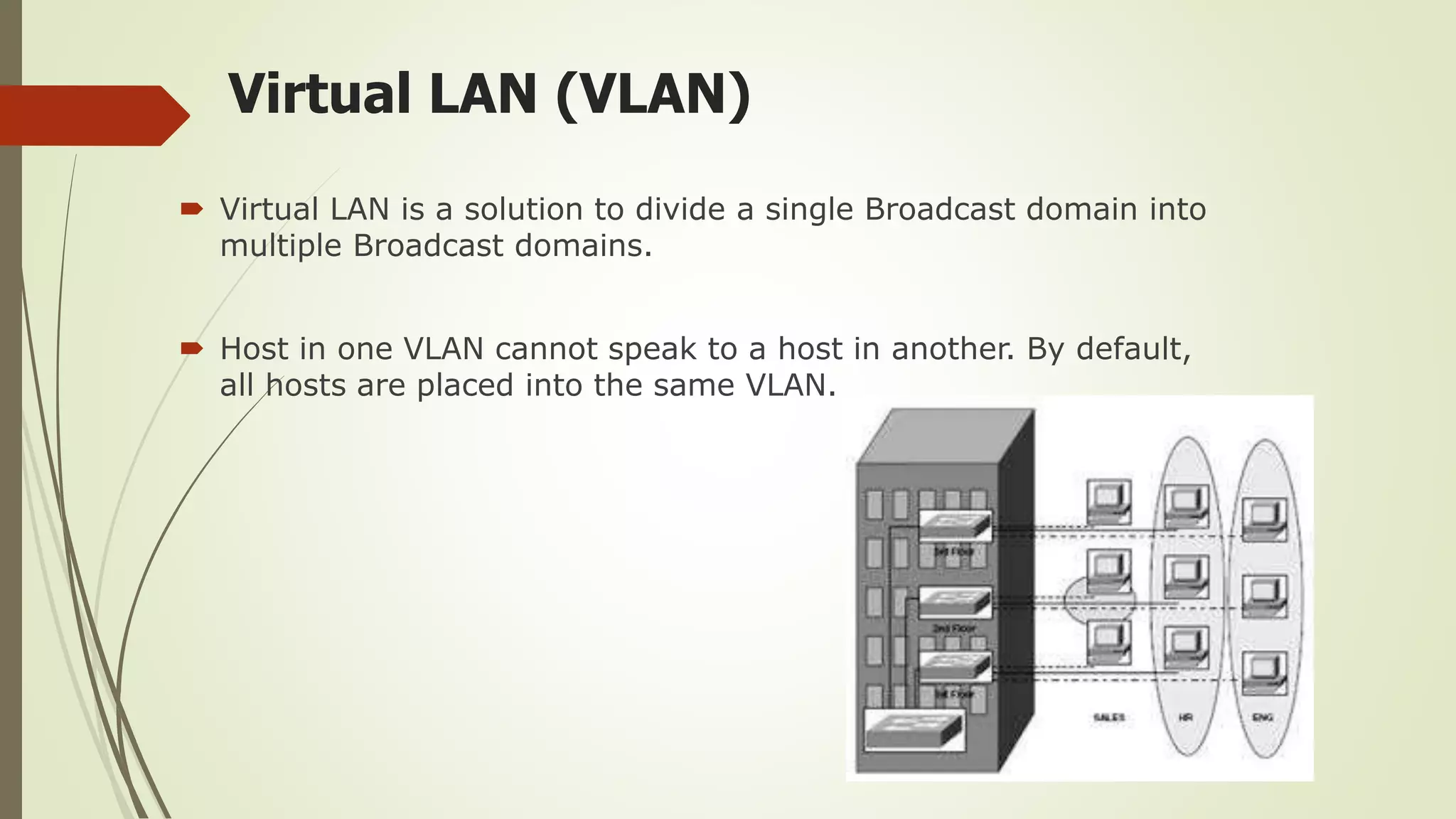 Virtual LAN (VLAN)
 Virtual LAN is a solution to divide a single Broadcast domain into
multiple Broadcast domains.
 Host in one VLAN cannot speak to a host in another. By default,
all hosts are placed into the same VLAN.
 