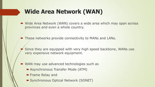 Wide Area Network (WAN)
 Wide Area Network (WAN) covers a wide area which may span across
provinces and even a whole country.
 These networks provide connectivity to MANs and LANs.
 Since they are equipped with very high speed backbone, WANs use
very expensive network equipment.
 WAN may use advanced technologies such as
 Asynchronous Transfer Mode (ATM)
 Frame Relay and
 Synchronous Optical Network (SONET)
 