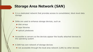 Storage Area Network (SAN)
 It is a dedicated network that provides access to consolidated, block level data
storage
 SANs are used to enhance storage devices, such as
 disk arrays
 tape libraries
 optical jukeboxes
 Accessible to servers so the devices appear like locally attached devices to
the operating system
 A SAN has own network of storage devices
 not accessible through the local area network (LAN) by other devices
 