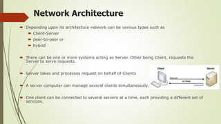 Network Architecture
 Depending upon its architecture network can be various types such as
 Client-Server
 peer-to-peer or
 hybrid
 There can be one or more systems acting as Server. Other being Client, requests the
Server to serve requests.
 Server takes and processes request on behalf of Clients
 A server computer can manage several clients simultaneously,
 One client can be connected to several servers at a time, each providing a different set of
services.
 