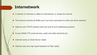 Internetwork
 A network of networks is called an internetwork, or simply the internet
 The internet connects all WANs and it can have connection to LANs and Home networks
 Internet uses TCP/IP protocol suite and uses IP as its addressing protocol
 It uses WWW, FTP, email services, audio and video streaming etc
 Internet works on Client-Server model
 Internet uses very high speed backbone of fiber optics
 