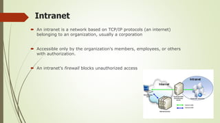 Intranet
 An intranet is a network based on TCP/IP protocols (an internet)
belonging to an organization, usually a corporation
 Accessible only by the organization's members, employees, or others
with authorization.
 An intranet's firewall blocks unauthorized access
 