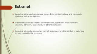 Extranet
 An extranet is a private network uses Internet technology and the public
telecommunication system
 It securely share business's information or operations with suppliers,
vendors, partners, customers, or other businesses
 An extranet can be viewed as part of a company's intranet that is extended
to users outside the company
 