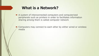 What is a Network?
 A system of interconnected computers and computerized
peripherals such as printers in order to facilitates information
sharing among them is called computer network
 Computers may connect to each other by either wired or wireless
media
 