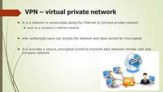 VPN – virtual private network
 It is a network is constructed using the Internet to connect private network
 such as a company's internal network
 only authorized users can access the network and data cannot be intercepted
 It is provides a secure, encrypted tunnel to transmit data between remote user and
company network
 