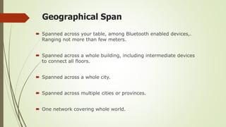 Geographical Span
 Spanned across your table, among Bluetooth enabled devices,.
Ranging not more than few meters.
 Spanned across a whole building, including intermediate devices
to connect all floors.
 Spanned across a whole city.
 Spanned across multiple cities or provinces.
 One network covering whole world.
 