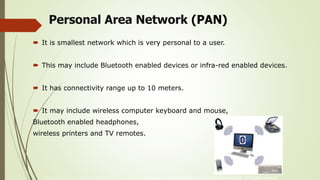 McGraw-Hill Technology Education Copyright © 2006 by The McGraw-Hill Companies, Inc. All rights reserved.
Personal Area Network (PAN)
 It is smallest network which is very personal to a user.
 This may include Bluetooth enabled devices or infra-red enabled devices.
 It has connectivity range up to 10 meters.
 It may include wireless computer keyboard and mouse,
Bluetooth enabled headphones,
wireless printers and TV remotes.
 