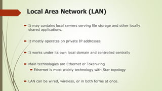 Local Area Network (LAN)
 It may contains local servers serving file storage and other locally
shared applications.
 It mostly operates on private IP addresses
 It works under its own local domain and controlled centrally
 Main technologies are Ethernet or Token-ring
 Ethernet is most widely technology with Star topology
 LAN can be wired, wireless, or in both forms at once.
 
