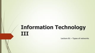 Information Technology
III
Lecture 01 – Types of networks
 