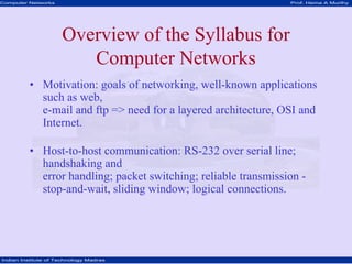 Computer Networks Prof. Hema A Murthy
Indian Institute of Technology Madras
Overview of the Syllabus for
Computer Networks
• Motivation: goals of networking, well-known applications
such as web,
e-mail and ftp => need for a layered architecture, OSI and
Internet.
• Host-to-host communication: RS-232 over serial line;
handshaking and
error handling; packet switching; reliable transmission -
stop-and-wait, sliding window; logical connections.
 