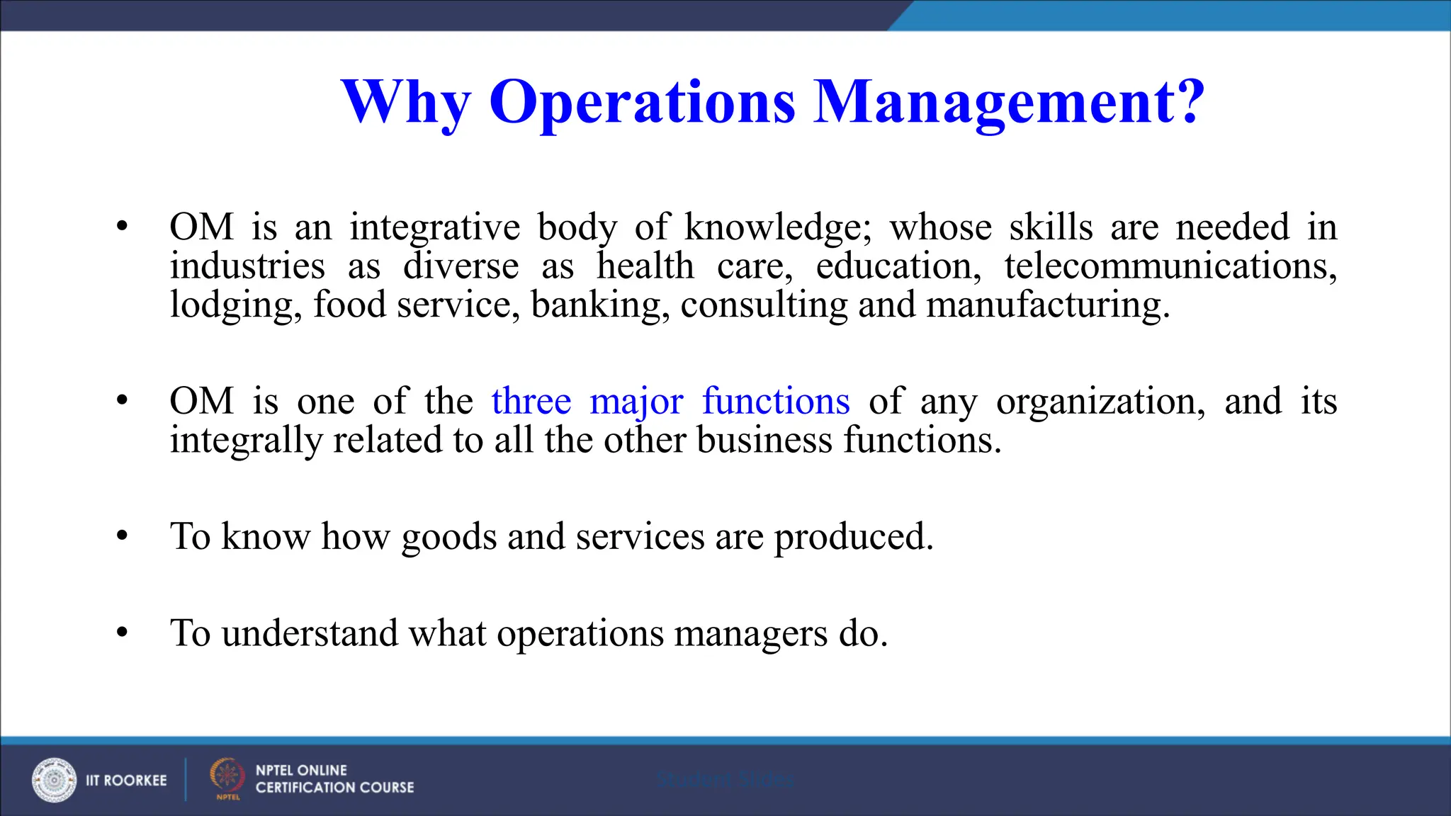 Why Operations Management?
• OM is an integrative body of knowledge; whose skills are needed in
industries as diverse as health care, education, telecommunications,
lodging, food service, banking, consulting and manufacturing.
• OM is one of the three major functions of any organization, and its
integrally related to all the other business functions.
• To know how goods and services are produced.
• To understand what operations managers do.
Student Slides
 
