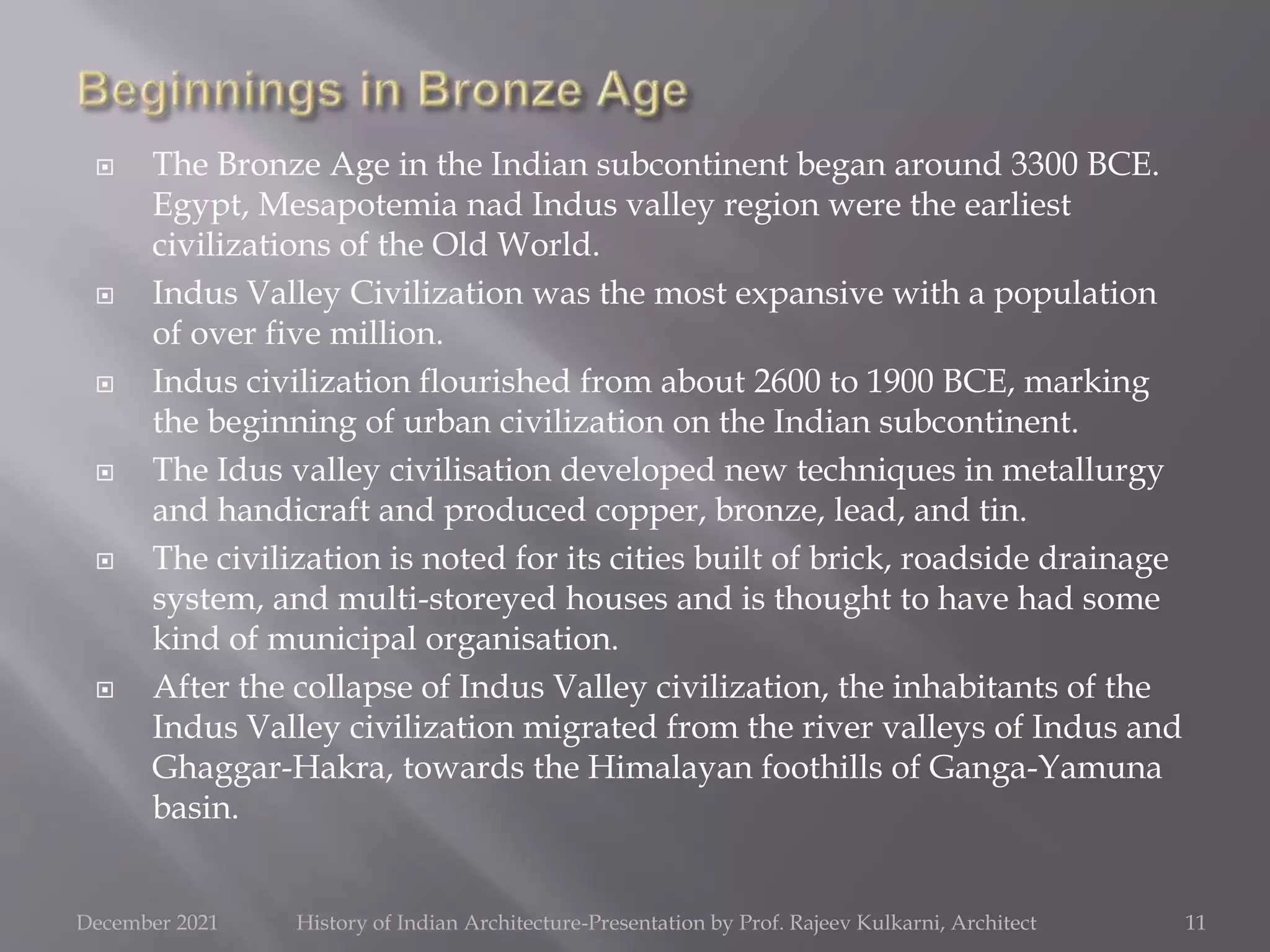  The Bronze Age in the Indian subcontinent began around 3300 BCE.
Egypt, Mesapotemia nad Indus valley region were the earliest
civilizations of the Old World.
 Indus Valley Civilization was the most expansive with a population
of over five million.
 Indus civilization flourished from about 2600 to 1900 BCE, marking
the beginning of urban civilization on the Indian subcontinent.
 The Idus valley civilisation developed new techniques in metallurgy
and handicraft and produced copper, bronze, lead, and tin.
 The civilization is noted for its cities built of brick, roadside drainage
system, and multi-storeyed houses and is thought to have had some
kind of municipal organisation.
 After the collapse of Indus Valley civilization, the inhabitants of the
Indus Valley civilization migrated from the river valleys of Indus and
Ghaggar-Hakra, towards the Himalayan foothills of Ganga-Yamuna
basin.
11
December 2021 History of Indian Architecture-Presentation by Prof. Rajeev Kulkarni, Architect
 