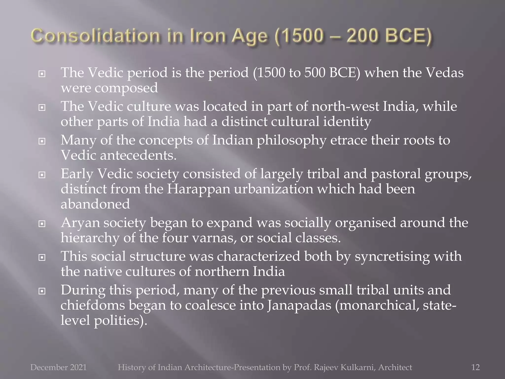  The Vedic period is the period (1500 to 500 BCE) when the Vedas
were composed
 The Vedic culture was located in part of north-west India, while
other parts of India had a distinct cultural identity
 Many of the concepts of Indian philosophy etrace their roots to
Vedic antecedents.
 Early Vedic society consisted of largely tribal and pastoral groups,
distinct from the Harappan urbanization which had been
abandoned
 Aryan society began to expand was socially organised around the
hierarchy of the four varnas, or social classes.
 This social structure was characterized both by syncretising with
the native cultures of northern India
 During this period, many of the previous small tribal units and
chiefdoms began to coalesce into Janapadas (monarchical, state-
level polities).
12
December 2021 History of Indian Architecture-Presentation by Prof. Rajeev Kulkarni, Architect
 