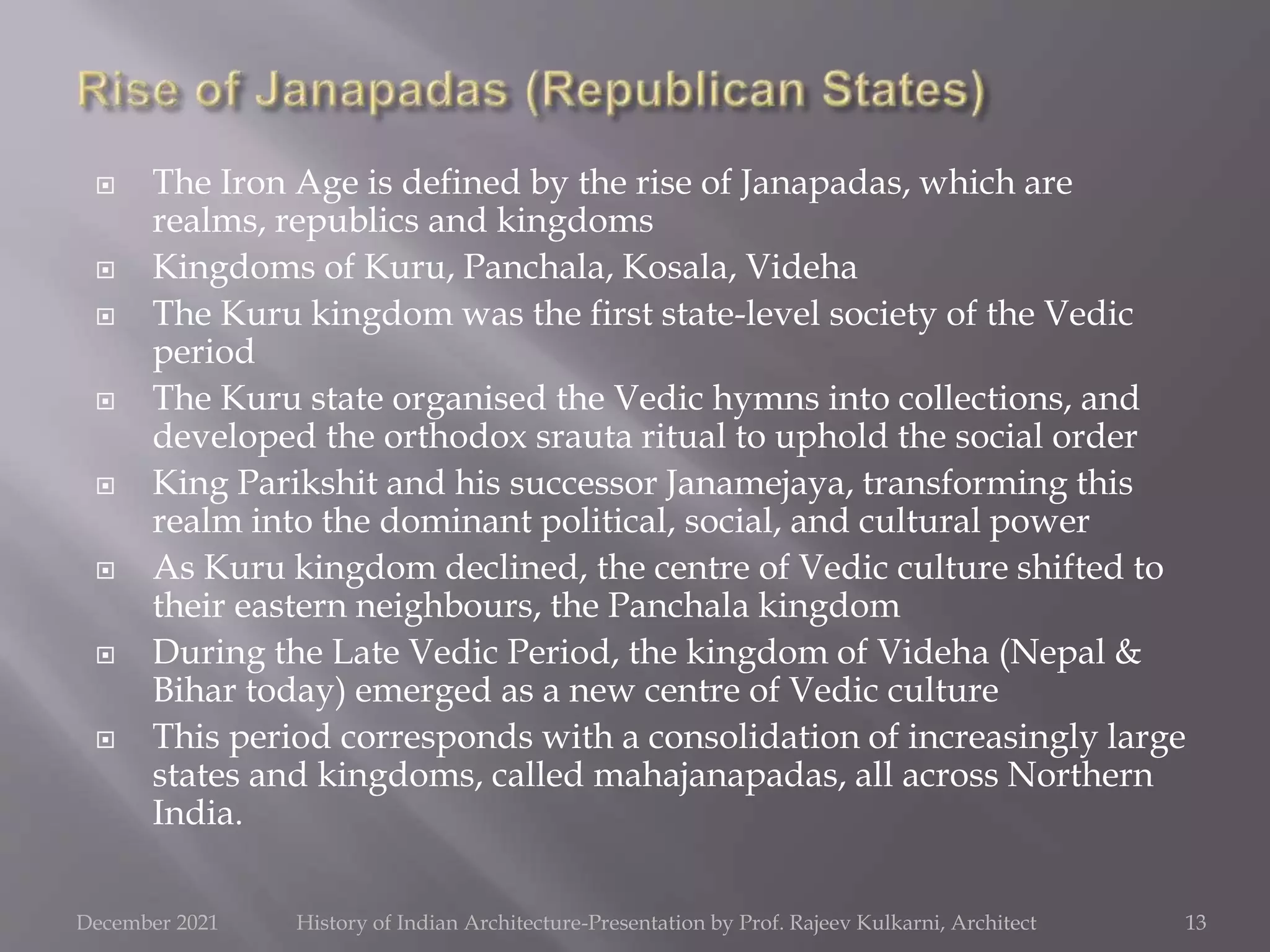  The Iron Age is defined by the rise of Janapadas, which are
realms, republics and kingdoms
 Kingdoms of Kuru, Panchala, Kosala, Videha
 The Kuru kingdom was the first state-level society of the Vedic
period
 The Kuru state organised the Vedic hymns into collections, and
developed the orthodox srauta ritual to uphold the social order
 King Parikshit and his successor Janamejaya, transforming this
realm into the dominant political, social, and cultural power
 As Kuru kingdom declined, the centre of Vedic culture shifted to
their eastern neighbours, the Panchala kingdom
 During the Late Vedic Period, the kingdom of Videha (Nepal &
Bihar today) emerged as a new centre of Vedic culture
 This period corresponds with a consolidation of increasingly large
states and kingdoms, called mahajanapadas, all across Northern
India.
13
December 2021 History of Indian Architecture-Presentation by Prof. Rajeev Kulkarni, Architect
 