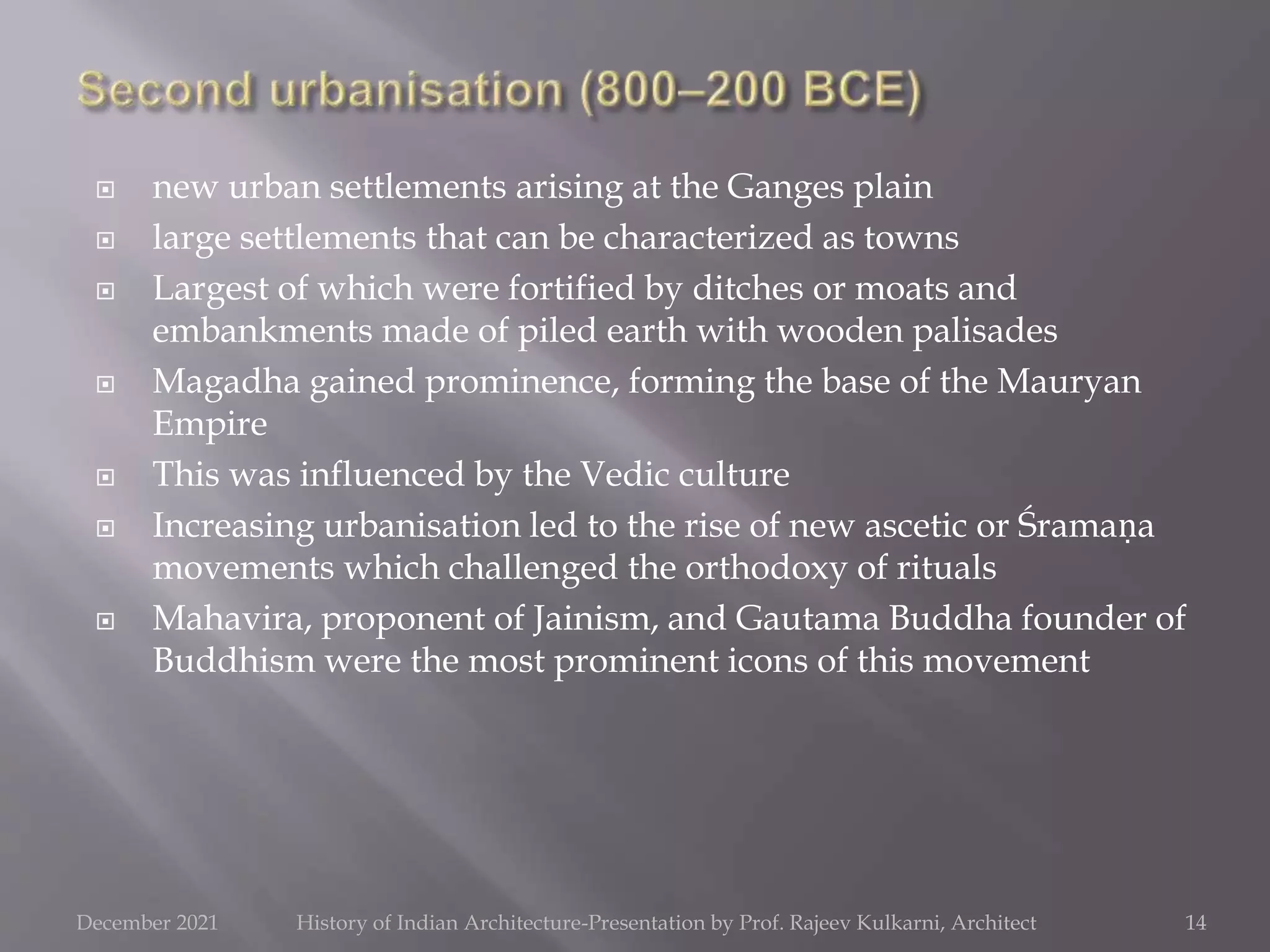  new urban settlements arising at the Ganges plain
 large settlements that can be characterized as towns
 Largest of which were fortified by ditches or moats and
embankments made of piled earth with wooden palisades
 Magadha gained prominence, forming the base of the Mauryan
Empire
 This was influenced by the Vedic culture
 Increasing urbanisation led to the rise of new ascetic or Śramaṇa
movements which challenged the orthodoxy of rituals
 Mahavira, proponent of Jainism, and Gautama Buddha founder of
Buddhism were the most prominent icons of this movement
14
December 2021 History of Indian Architecture-Presentation by Prof. Rajeev Kulkarni, Architect
 