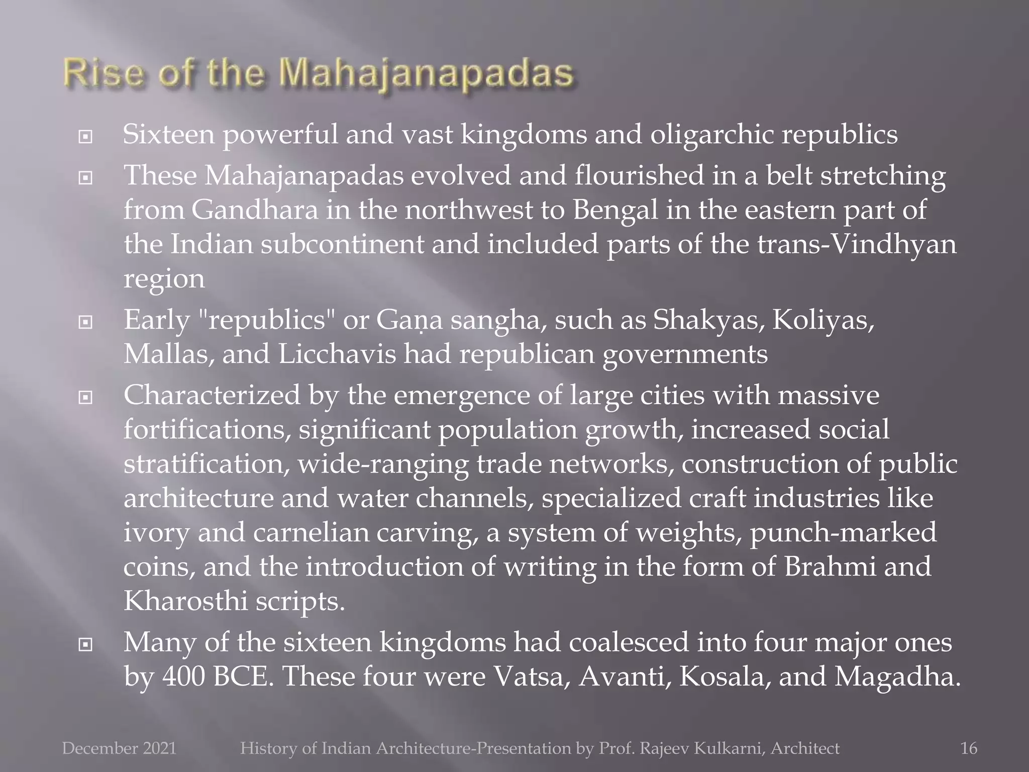  Sixteen powerful and vast kingdoms and oligarchic republics
 These Mahajanapadas evolved and flourished in a belt stretching
from Gandhara in the northwest to Bengal in the eastern part of
the Indian subcontinent and included parts of the trans-Vindhyan
region
 Early "republics" or Gaṇa sangha, such as Shakyas, Koliyas,
Mallas, and Licchavis had republican governments
 Characterized by the emergence of large cities with massive
fortifications, significant population growth, increased social
stratification, wide-ranging trade networks, construction of public
architecture and water channels, specialized craft industries like
ivory and carnelian carving, a system of weights, punch-marked
coins, and the introduction of writing in the form of Brahmi and
Kharosthi scripts.
 Many of the sixteen kingdoms had coalesced into four major ones
by 400 BCE. These four were Vatsa, Avanti, Kosala, and Magadha.
16
December 2021 History of Indian Architecture-Presentation by Prof. Rajeev Kulkarni, Architect
 