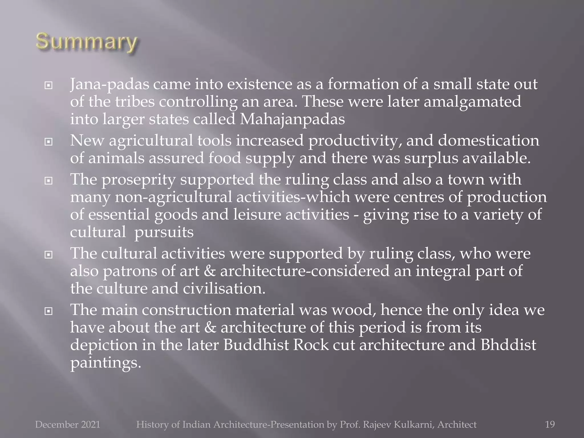  Jana-padas came into existence as a formation of a small state out
of the tribes controlling an area. These were later amalgamated
into larger states called Mahajanpadas
 New agricultural tools increased productivity, and domestication
of animals assured food supply and there was surplus available.
 The proseprity supported the ruling class and also a town with
many non-agricultural activities-which were centres of production
of essential goods and leisure activities - giving rise to a variety of
cultural pursuits
 The cultural activities were supported by ruling class, who were
also patrons of art & architecture-considered an integral part of
the culture and civilisation.
 The main construction material was wood, hence the only idea we
have about the art & architecture of this period is from its
depiction in the later Buddhist Rock cut architecture and Bhddist
paintings.
19
December 2021 History of Indian Architecture-Presentation by Prof. Rajeev Kulkarni, Architect
 