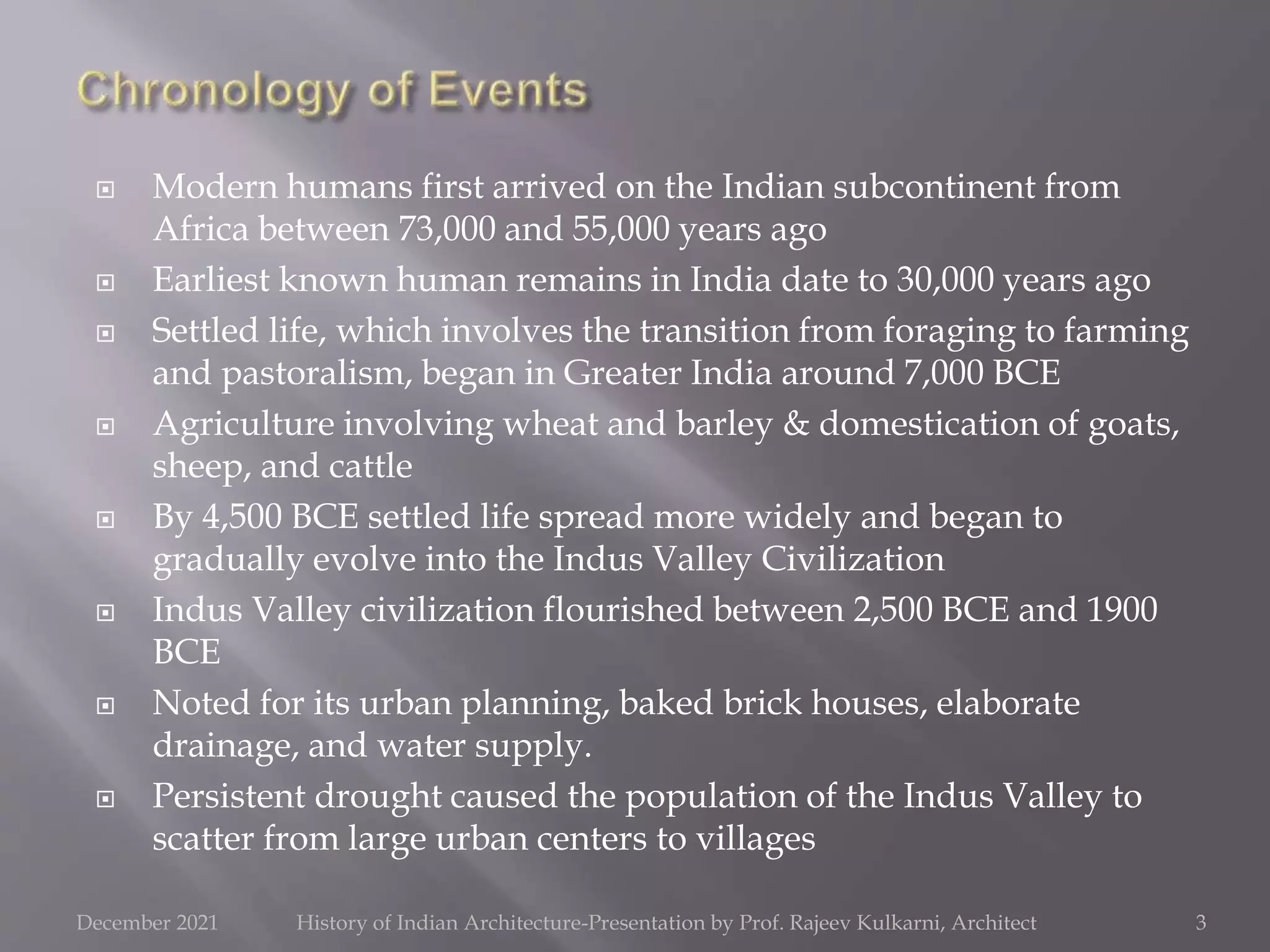  Modern humans first arrived on the Indian subcontinent from
Africa between 73,000 and 55,000 years ago
 Earliest known human remains in India date to 30,000 years ago
 Settled life, which involves the transition from foraging to farming
and pastoralism, began in Greater India around 7,000 BCE
 Agriculture involving wheat and barley & domestication of goats,
sheep, and cattle
 By 4,500 BCE settled life spread more widely and began to
gradually evolve into the Indus Valley Civilization
 Indus Valley civilization flourished between 2,500 BCE and 1900
BCE
 Noted for its urban planning, baked brick houses, elaborate
drainage, and water supply.
 Persistent drought caused the population of the Indus Valley to
scatter from large urban centers to villages
3
December 2021 History of Indian Architecture-Presentation by Prof. Rajeev Kulkarni, Architect
 