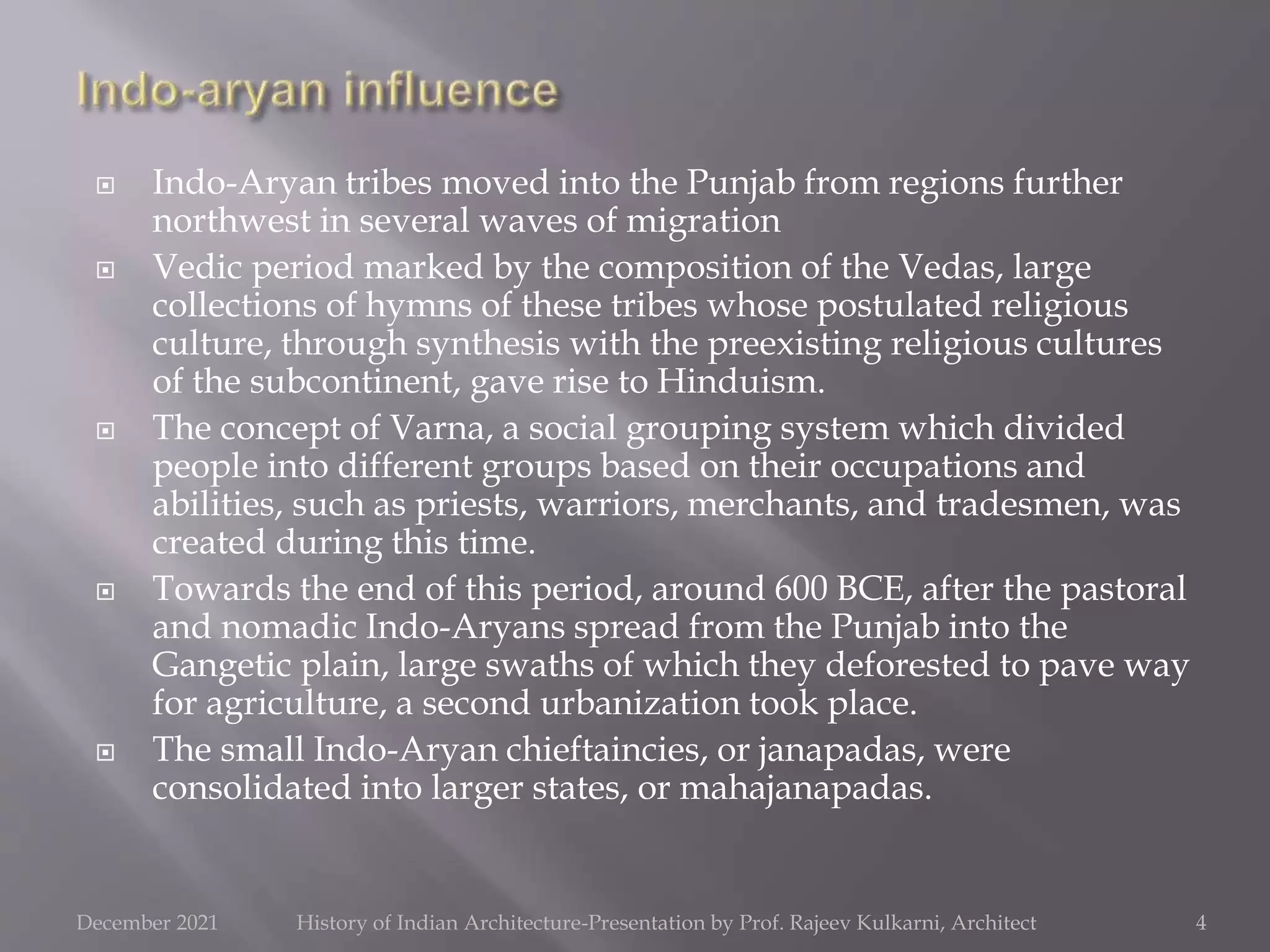  Indo-Aryan tribes moved into the Punjab from regions further
northwest in several waves of migration
 Vedic period marked by the composition of the Vedas, large
collections of hymns of these tribes whose postulated religious
culture, through synthesis with the preexisting religious cultures
of the subcontinent, gave rise to Hinduism.
 The concept of Varna, a social grouping system which divided
people into different groups based on their occupations and
abilities, such as priests, warriors, merchants, and tradesmen, was
created during this time.
 Towards the end of this period, around 600 BCE, after the pastoral
and nomadic Indo-Aryans spread from the Punjab into the
Gangetic plain, large swaths of which they deforested to pave way
for agriculture, a second urbanization took place.
 The small Indo-Aryan chieftaincies, or janapadas, were
consolidated into larger states, or mahajanapadas.
4
December 2021 History of Indian Architecture-Presentation by Prof. Rajeev Kulkarni, Architect
 
