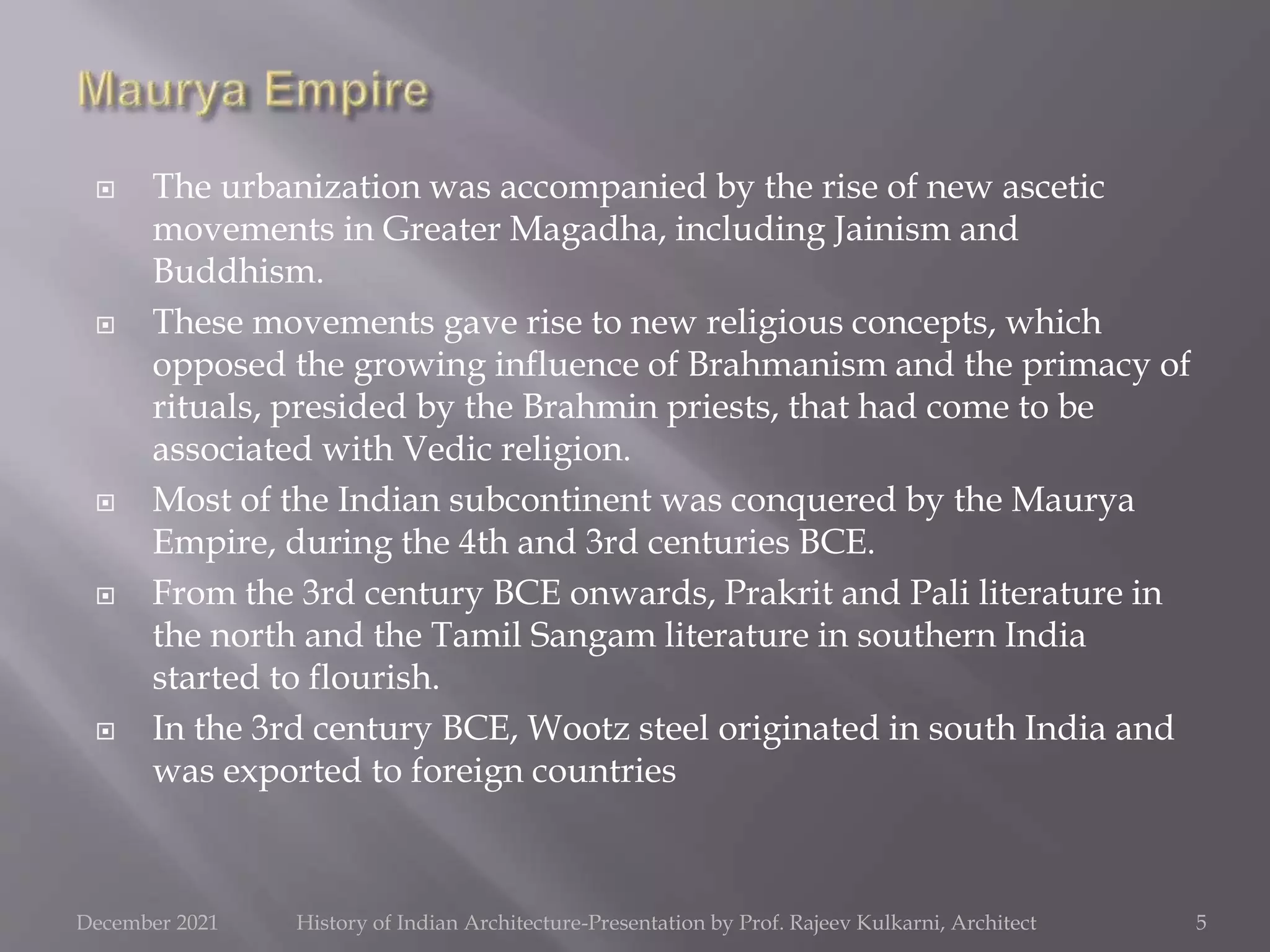  The urbanization was accompanied by the rise of new ascetic
movements in Greater Magadha, including Jainism and
Buddhism.
 These movements gave rise to new religious concepts, which
opposed the growing influence of Brahmanism and the primacy of
rituals, presided by the Brahmin priests, that had come to be
associated with Vedic religion.
 Most of the Indian subcontinent was conquered by the Maurya
Empire, during the 4th and 3rd centuries BCE.
 From the 3rd century BCE onwards, Prakrit and Pali literature in
the north and the Tamil Sangam literature in southern India
started to flourish.
 In the 3rd century BCE, Wootz steel originated in south India and
was exported to foreign countries
5
December 2021 History of Indian Architecture-Presentation by Prof. Rajeev Kulkarni, Architect
 