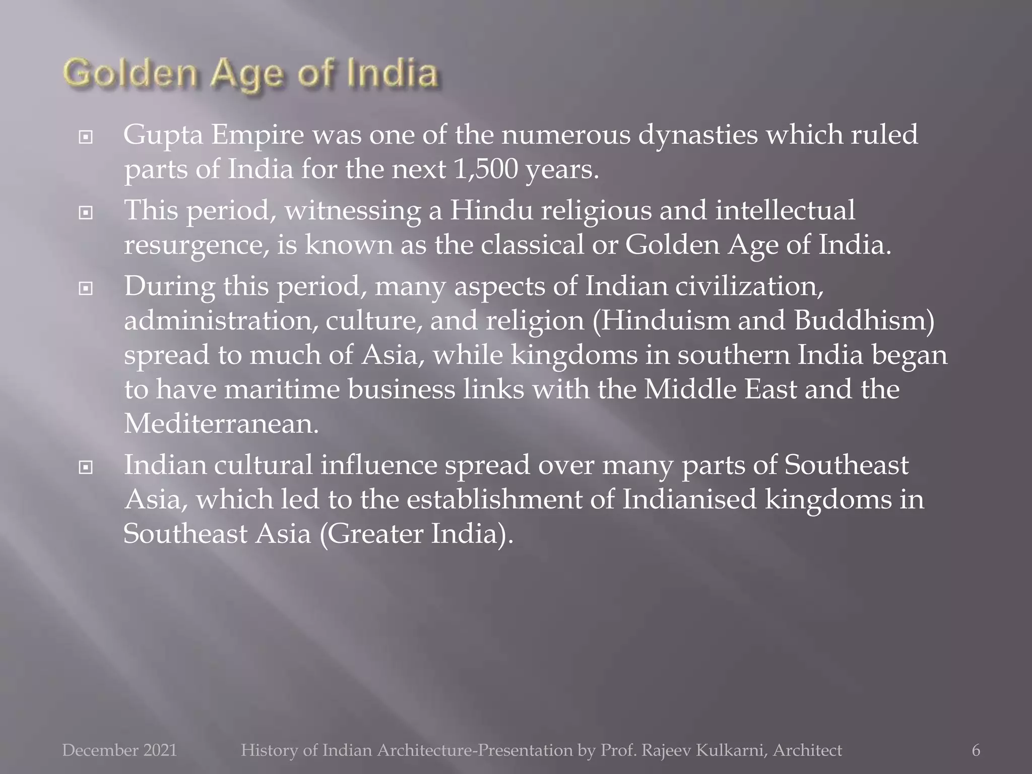  Gupta Empire was one of the numerous dynasties which ruled
parts of India for the next 1,500 years.
 This period, witnessing a Hindu religious and intellectual
resurgence, is known as the classical or Golden Age of India.
 During this period, many aspects of Indian civilization,
administration, culture, and religion (Hinduism and Buddhism)
spread to much of Asia, while kingdoms in southern India began
to have maritime business links with the Middle East and the
Mediterranean.
 Indian cultural influence spread over many parts of Southeast
Asia, which led to the establishment of Indianised kingdoms in
Southeast Asia (Greater India).
6
December 2021 History of Indian Architecture-Presentation by Prof. Rajeev Kulkarni, Architect
 