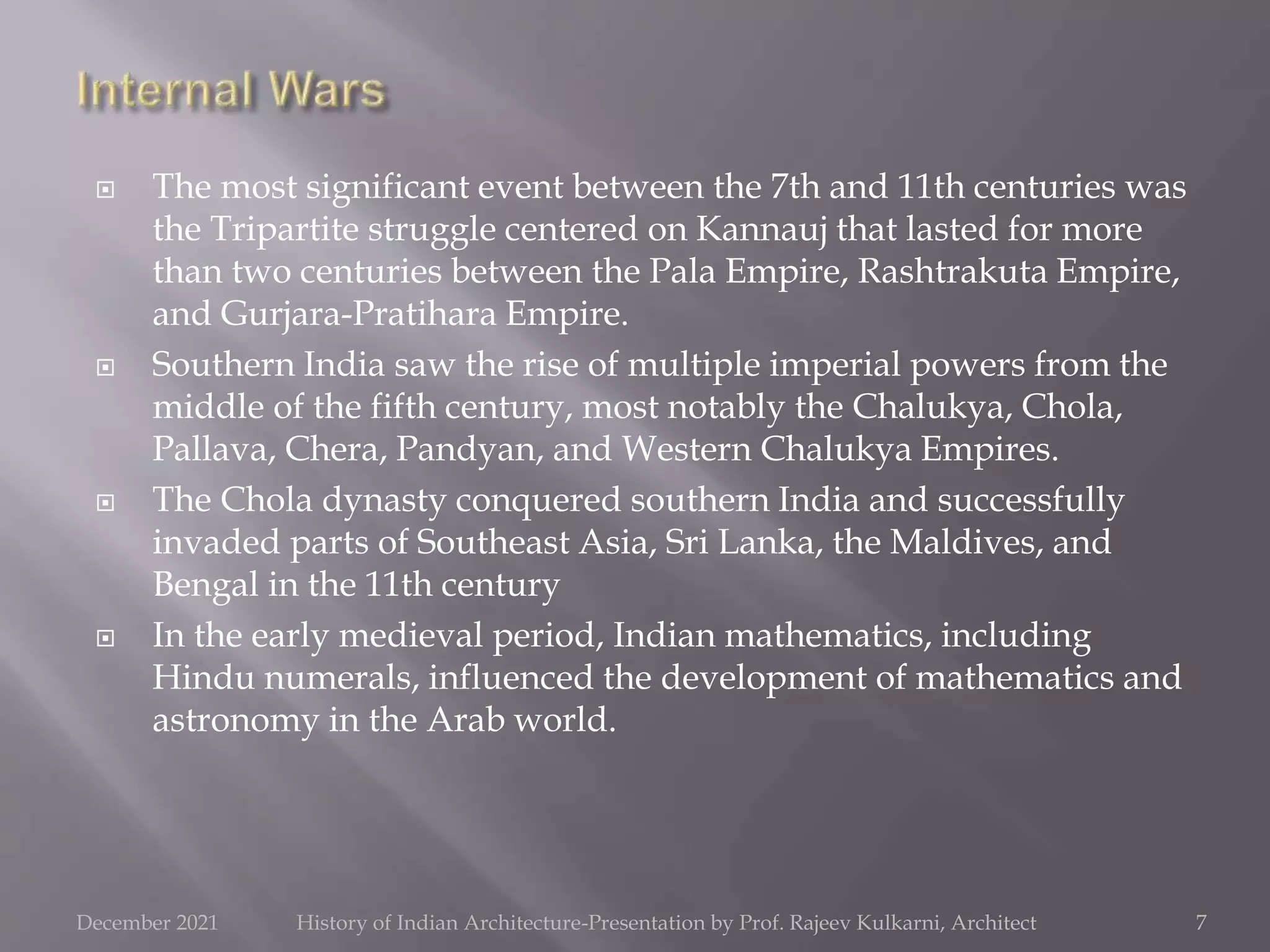  The most significant event between the 7th and 11th centuries was
the Tripartite struggle centered on Kannauj that lasted for more
than two centuries between the Pala Empire, Rashtrakuta Empire,
and Gurjara-Pratihara Empire.
 Southern India saw the rise of multiple imperial powers from the
middle of the fifth century, most notably the Chalukya, Chola,
Pallava, Chera, Pandyan, and Western Chalukya Empires.
 The Chola dynasty conquered southern India and successfully
invaded parts of Southeast Asia, Sri Lanka, the Maldives, and
Bengal in the 11th century
 In the early medieval period, Indian mathematics, including
Hindu numerals, influenced the development of mathematics and
astronomy in the Arab world.
7
December 2021 History of Indian Architecture-Presentation by Prof. Rajeev Kulkarni, Architect
 