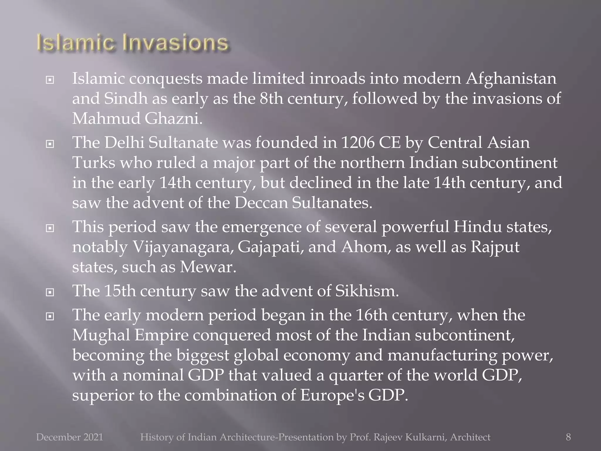  Islamic conquests made limited inroads into modern Afghanistan
and Sindh as early as the 8th century, followed by the invasions of
Mahmud Ghazni.
 The Delhi Sultanate was founded in 1206 CE by Central Asian
Turks who ruled a major part of the northern Indian subcontinent
in the early 14th century, but declined in the late 14th century, and
saw the advent of the Deccan Sultanates.
 This period saw the emergence of several powerful Hindu states,
notably Vijayanagara, Gajapati, and Ahom, as well as Rajput
states, such as Mewar.
 The 15th century saw the advent of Sikhism.
 The early modern period began in the 16th century, when the
Mughal Empire conquered most of the Indian subcontinent,
becoming the biggest global economy and manufacturing power,
with a nominal GDP that valued a quarter of the world GDP,
superior to the combination of Europe's GDP.
8
December 2021 History of Indian Architecture-Presentation by Prof. Rajeev Kulkarni, Architect
 