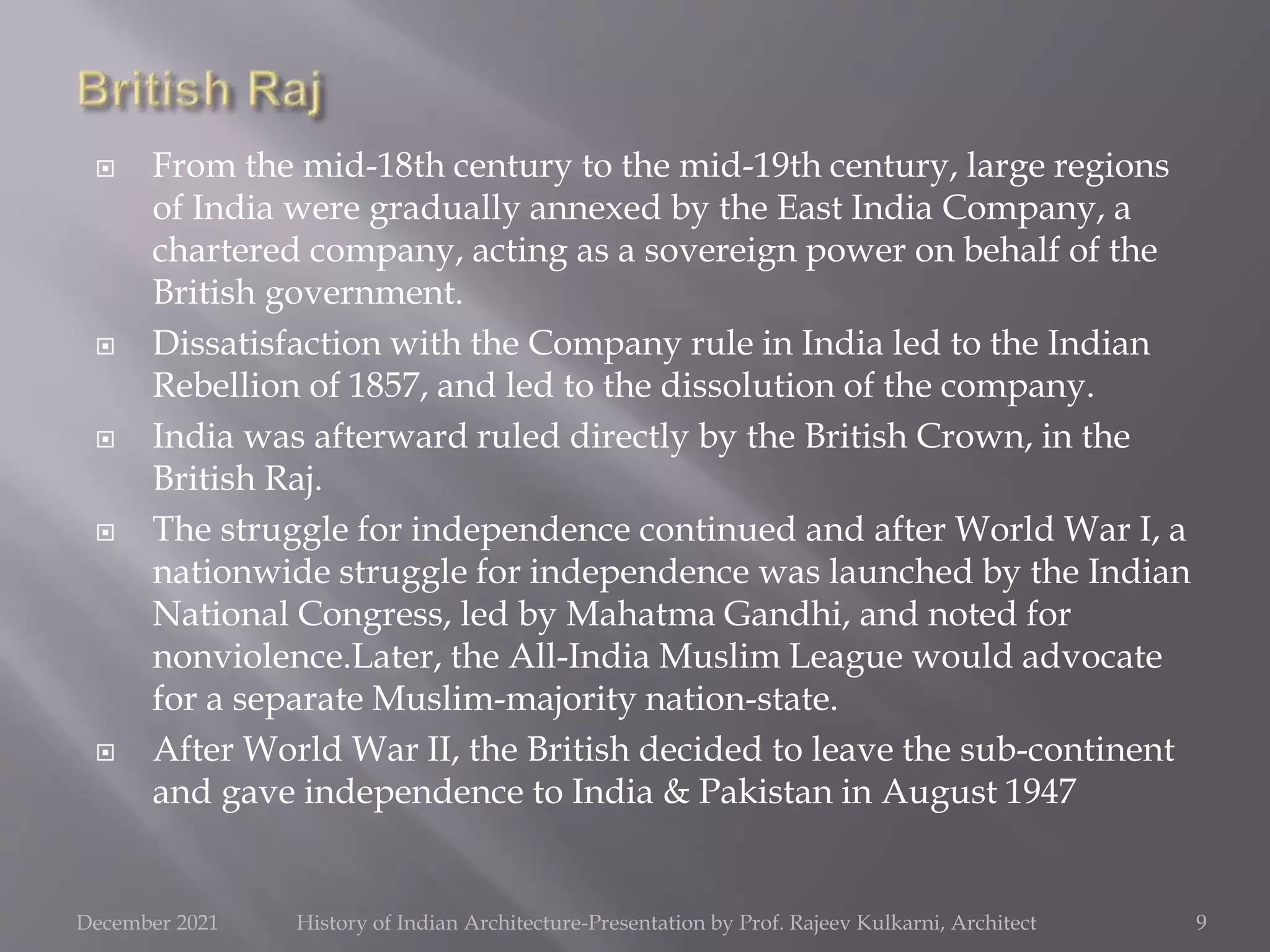  From the mid-18th century to the mid-19th century, large regions
of India were gradually annexed by the East India Company, a
chartered company, acting as a sovereign power on behalf of the
British government.
 Dissatisfaction with the Company rule in India led to the Indian
Rebellion of 1857, and led to the dissolution of the company.
 India was afterward ruled directly by the British Crown, in the
British Raj.
 The struggle for independence continued and after World War I, a
nationwide struggle for independence was launched by the Indian
National Congress, led by Mahatma Gandhi, and noted for
nonviolence.Later, the All-India Muslim League would advocate
for a separate Muslim-majority nation-state.
 After World War II, the British decided to leave the sub-continent
and gave independence to India & Pakistan in August 1947
9
December 2021 History of Indian Architecture-Presentation by Prof. Rajeev Kulkarni, Architect
 