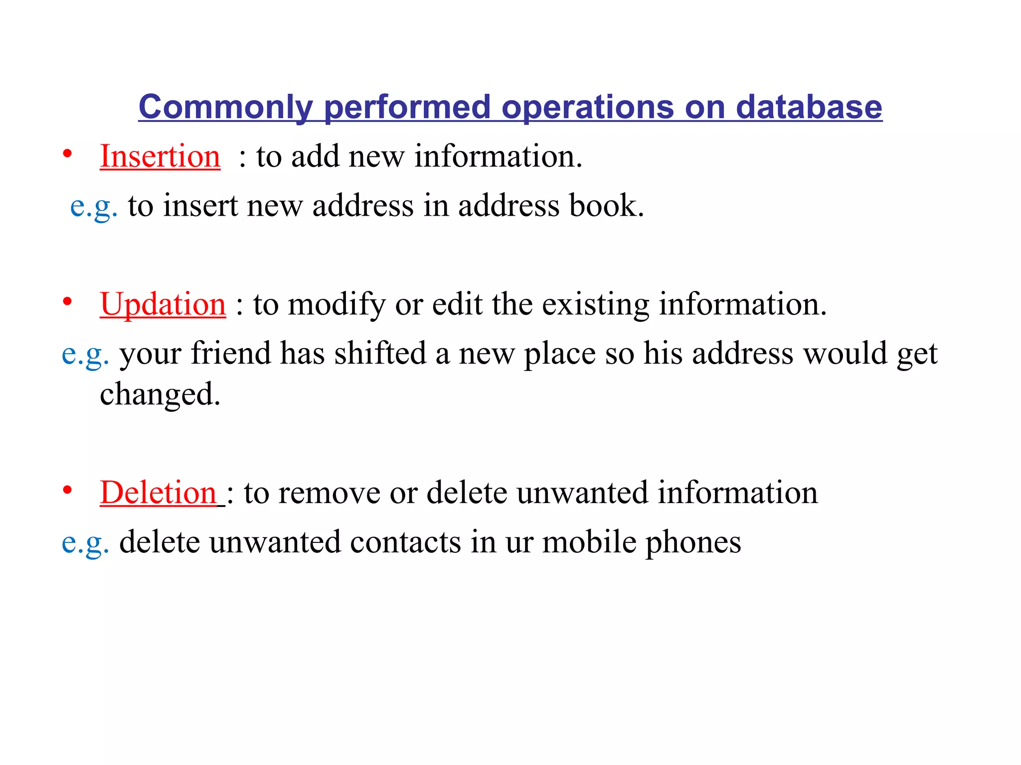 Commonly performed operations on database Insertion   : to add new information. e.g.  to insert new address in address book. Updation  : to modify or edit the existing information. e.g.  your friend has shifted a new place so his address would get changed. Deletion   : to remove or delete unwanted information e.g.  delete unwanted contacts in ur mobile phones 