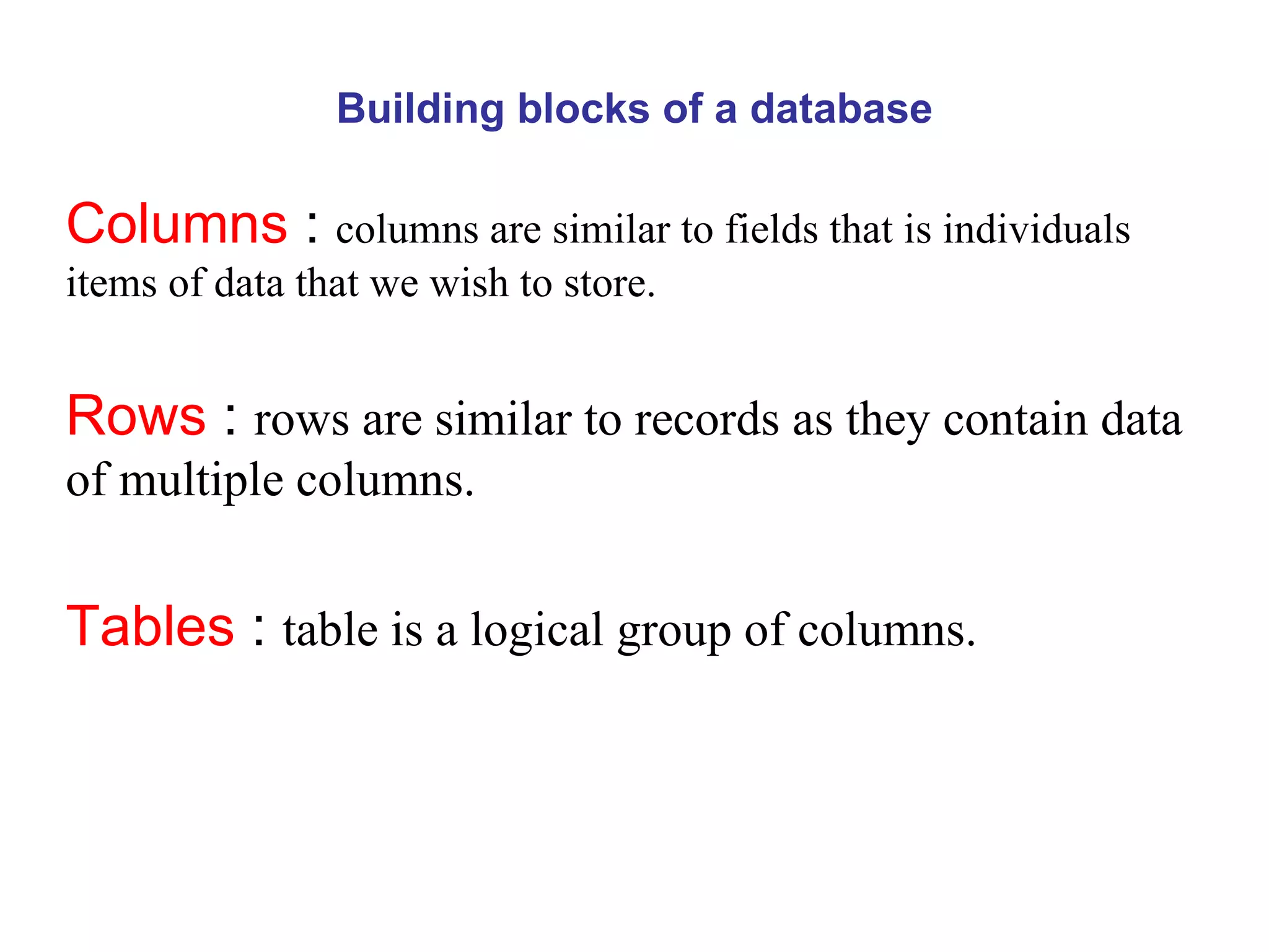 Building blocks of a database Columns  :  columns are similar to fields that is individuals items of data that we wish to store. Rows  :  rows are similar to records as they contain data of multiple columns. Tables  :  table is a logical group of columns.  