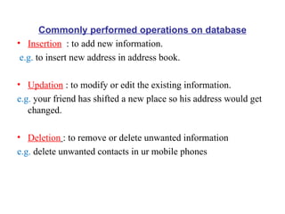 Commonly performed operations on database Insertion   : to add new information. e.g.  to insert new address in address book. Updation  : to modify or edit the existing information. e.g.  your friend has shifted a new place so his address would get changed. Deletion   : to remove or delete unwanted information e.g.  delete unwanted contacts in ur mobile phones 